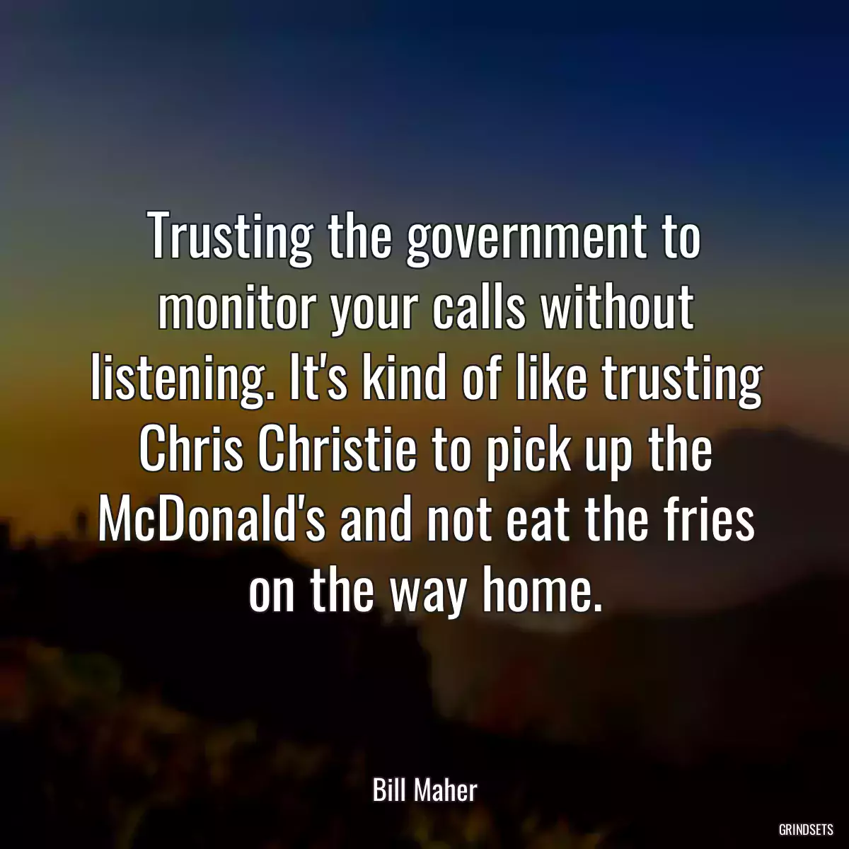 Trusting the government to monitor your calls without listening. It\'s kind of like trusting Chris Christie to pick up the McDonald\'s and not eat the fries on the way home.