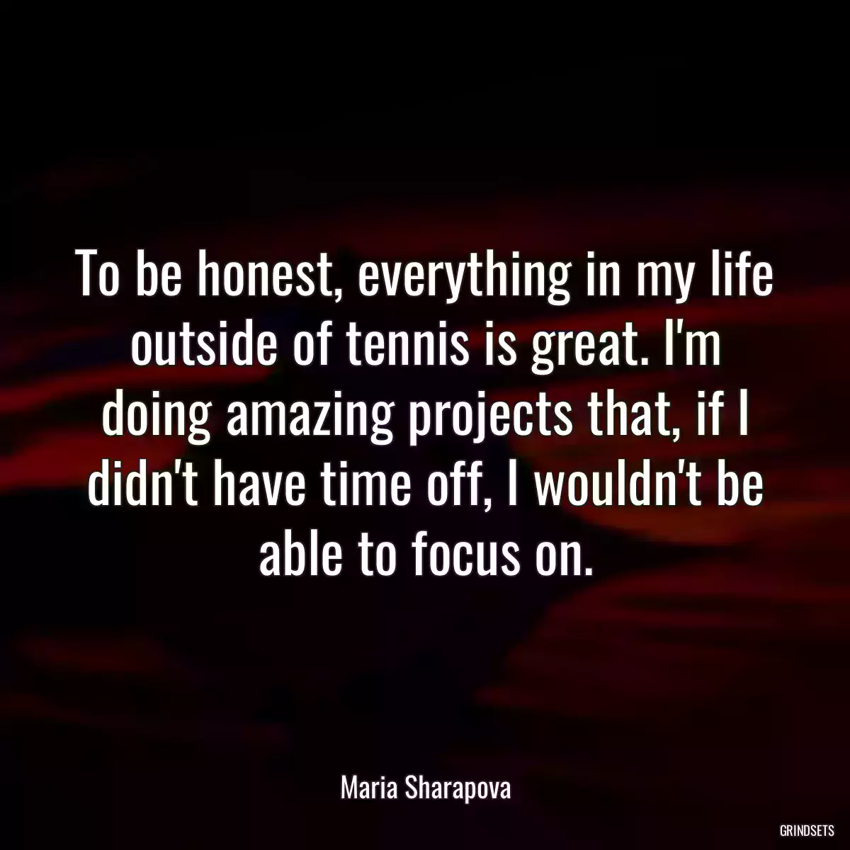 To be honest, everything in my life outside of tennis is great. I\'m doing amazing projects that, if I didn\'t have time off, I wouldn\'t be able to focus on.