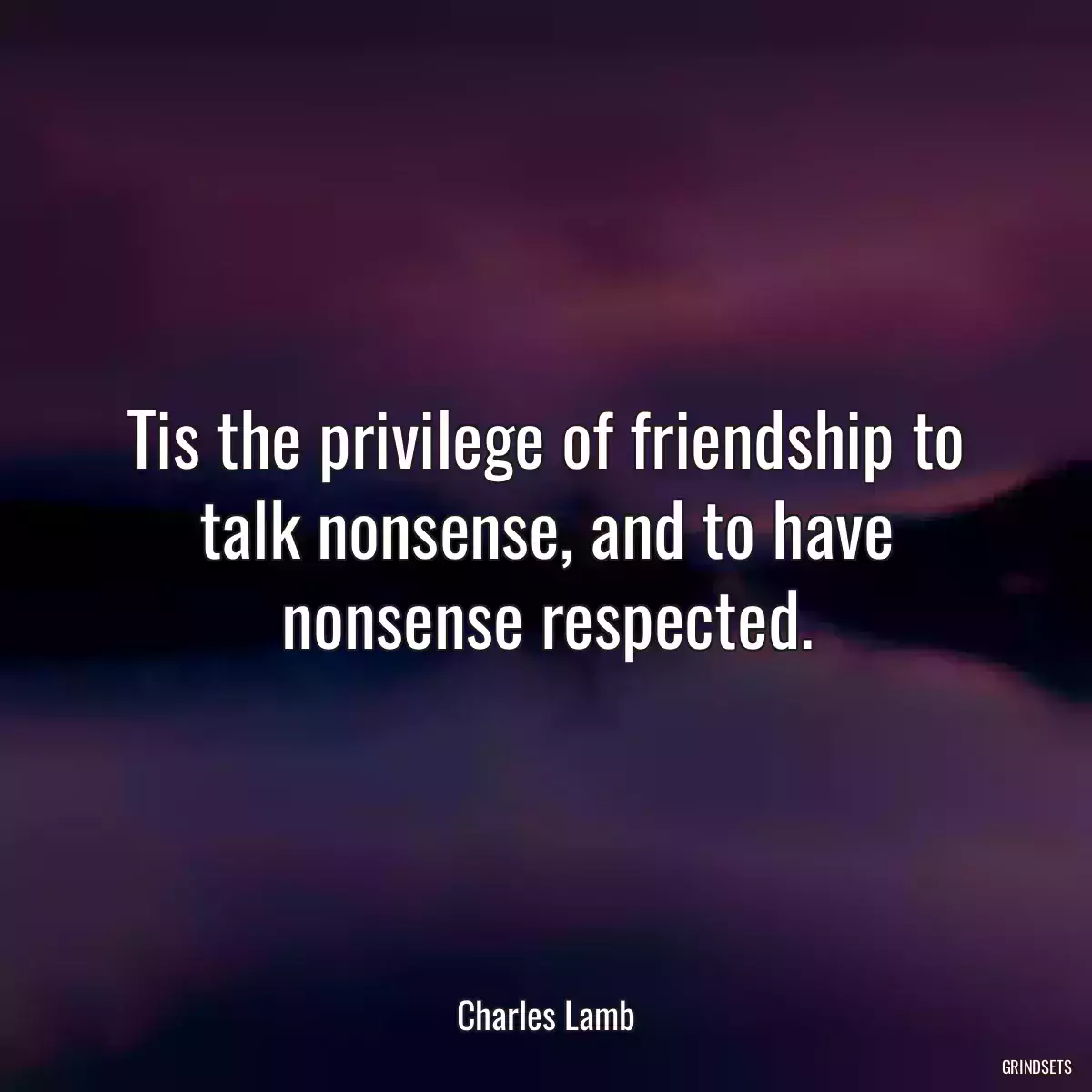 Tis the privilege of friendship to talk nonsense, and to have nonsense respected.