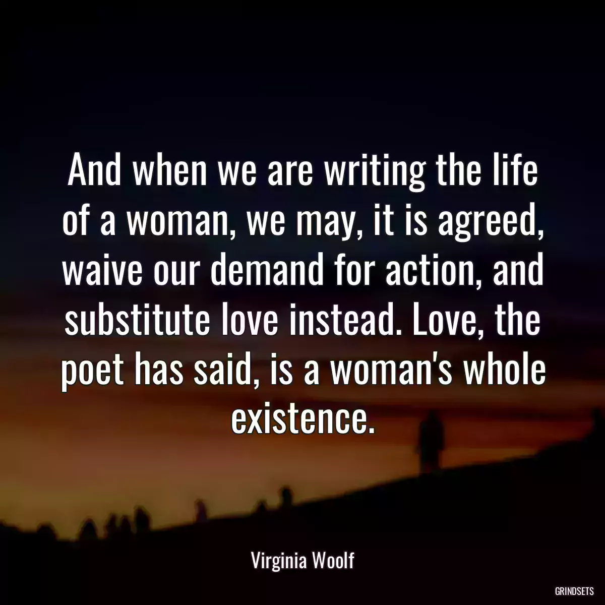 And when we are writing the life of a woman, we may, it is agreed, waive our demand for action, and substitute love instead. Love, the poet has said, is a woman\'s whole existence.