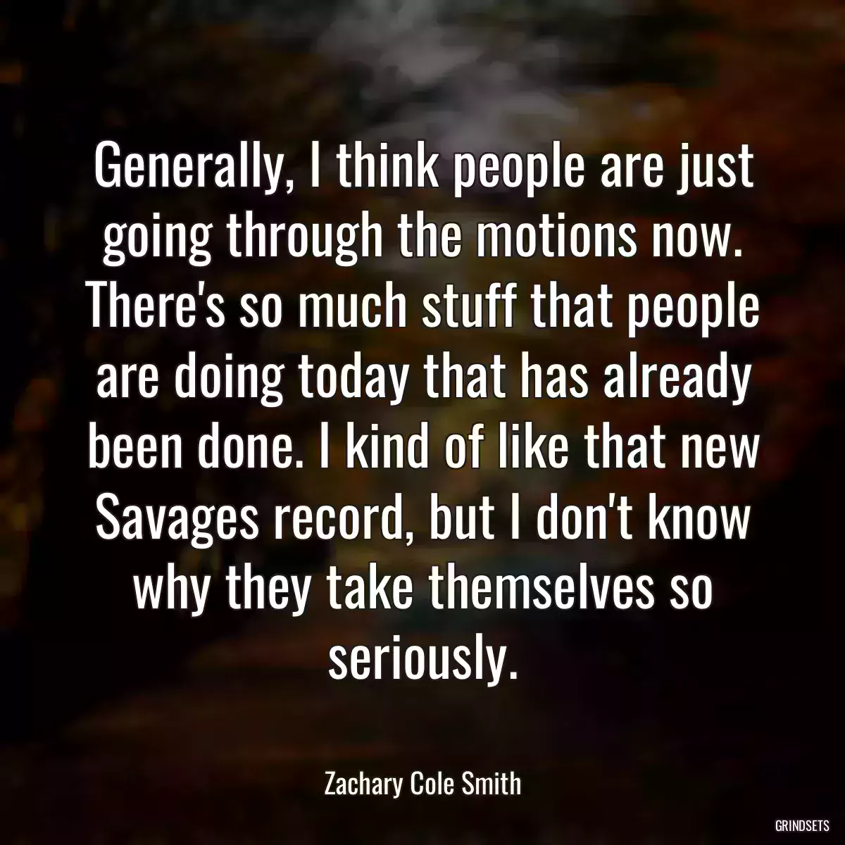 Generally, I think people are just going through the motions now. There\'s so much stuff that people are doing today that has already been done. I kind of like that new Savages record, but I don\'t know why they take themselves so seriously.