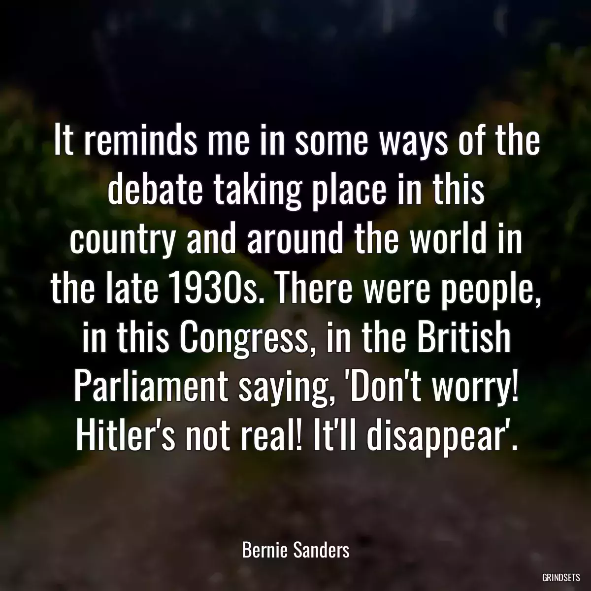 It reminds me in some ways of the debate taking place in this country and around the world in the late 1930s. There were people, in this Congress, in the British Parliament saying, \'Don\'t worry! Hitler\'s not real! It\'ll disappear\'.