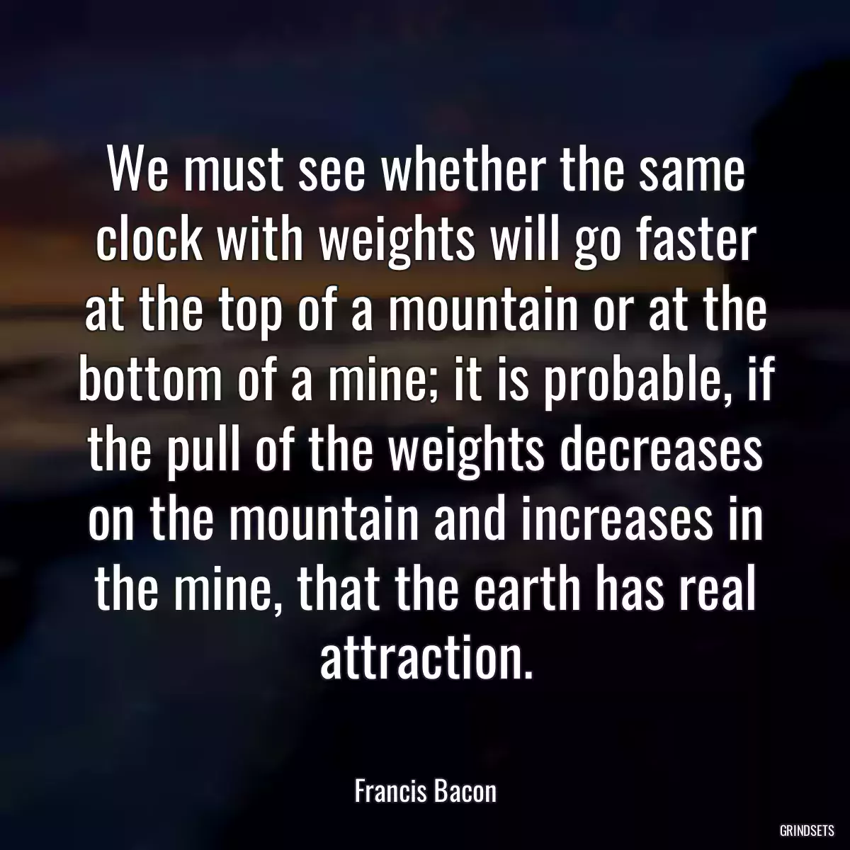 We must see whether the same clock with weights will go faster at the top of a mountain or at the bottom of a mine; it is probable, if the pull of the weights decreases on the mountain and increases in the mine, that the earth has real attraction.