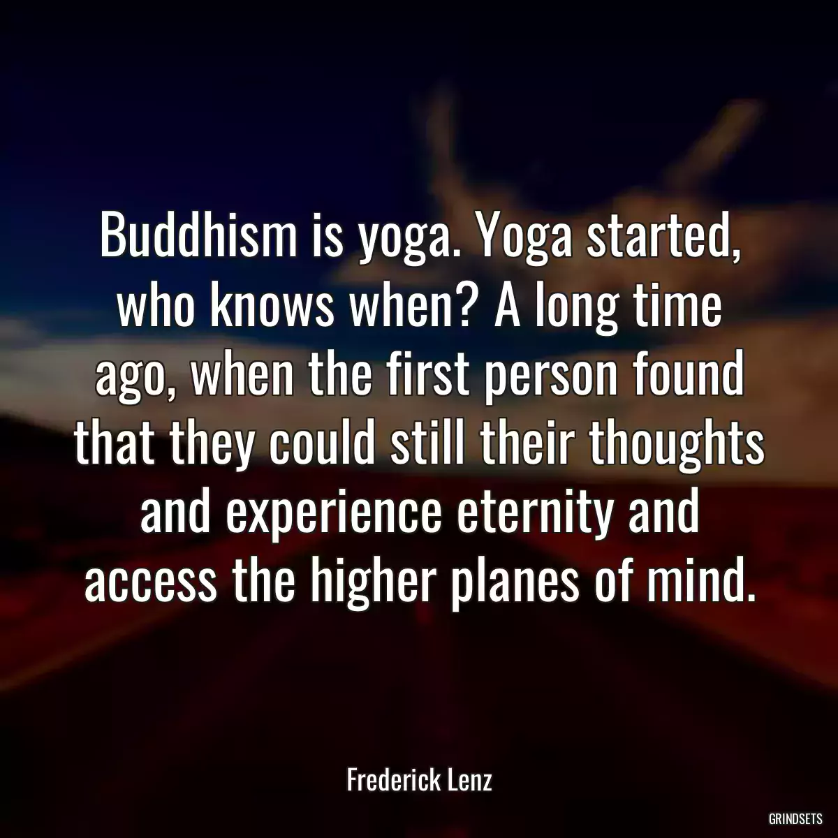 Buddhism is yoga. Yoga started, who knows when? A long time ago, when the first person found that they could still their thoughts and experience eternity and access the higher planes of mind.