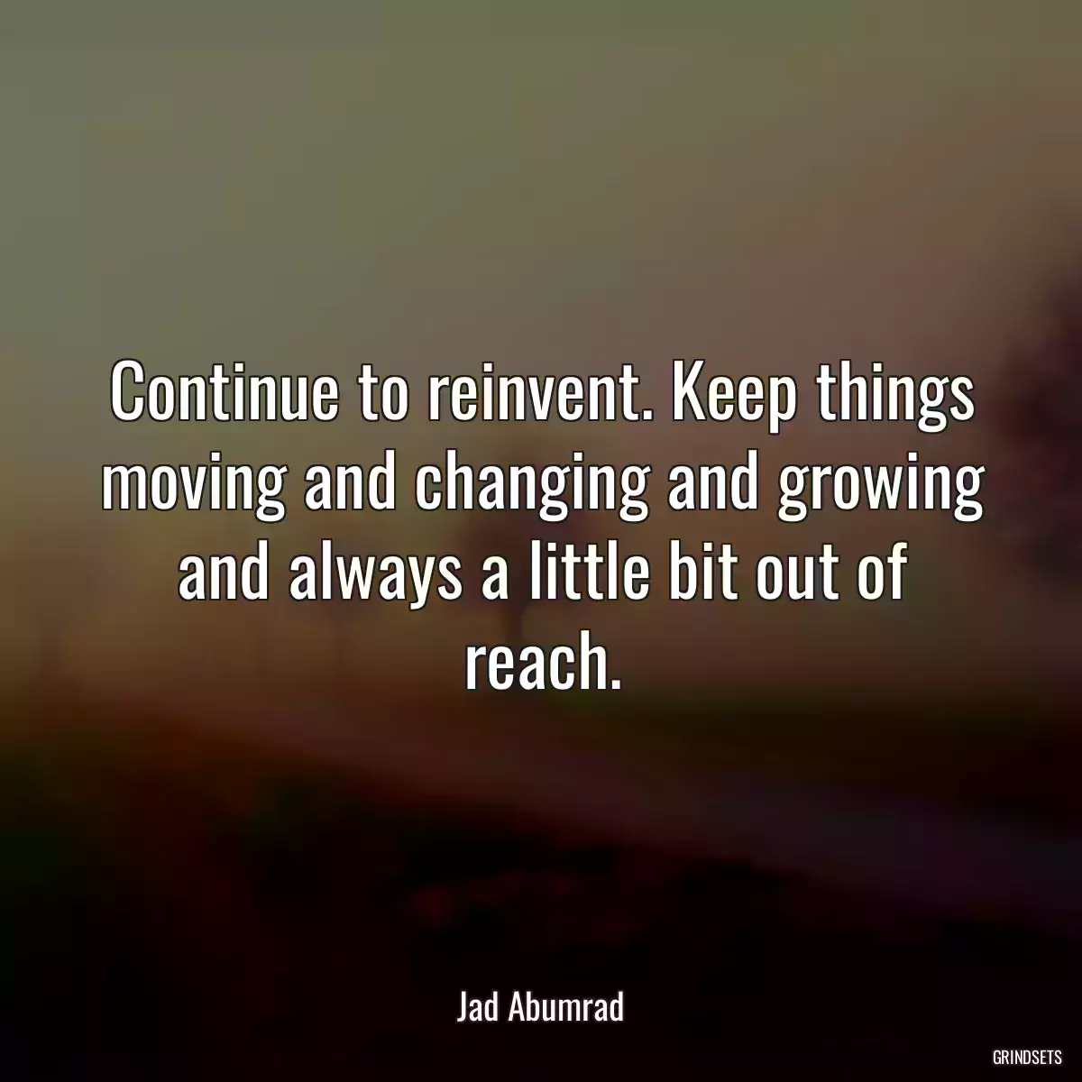 Continue to reinvent. Keep things moving and changing and growing and always a little bit out of reach.