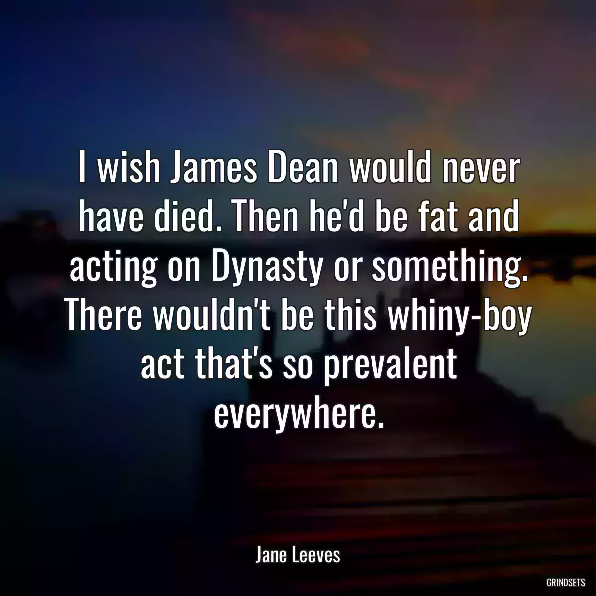 I wish James Dean would never have died. Then he\'d be fat and acting on Dynasty or something. There wouldn\'t be this whiny-boy act that\'s so prevalent everywhere.