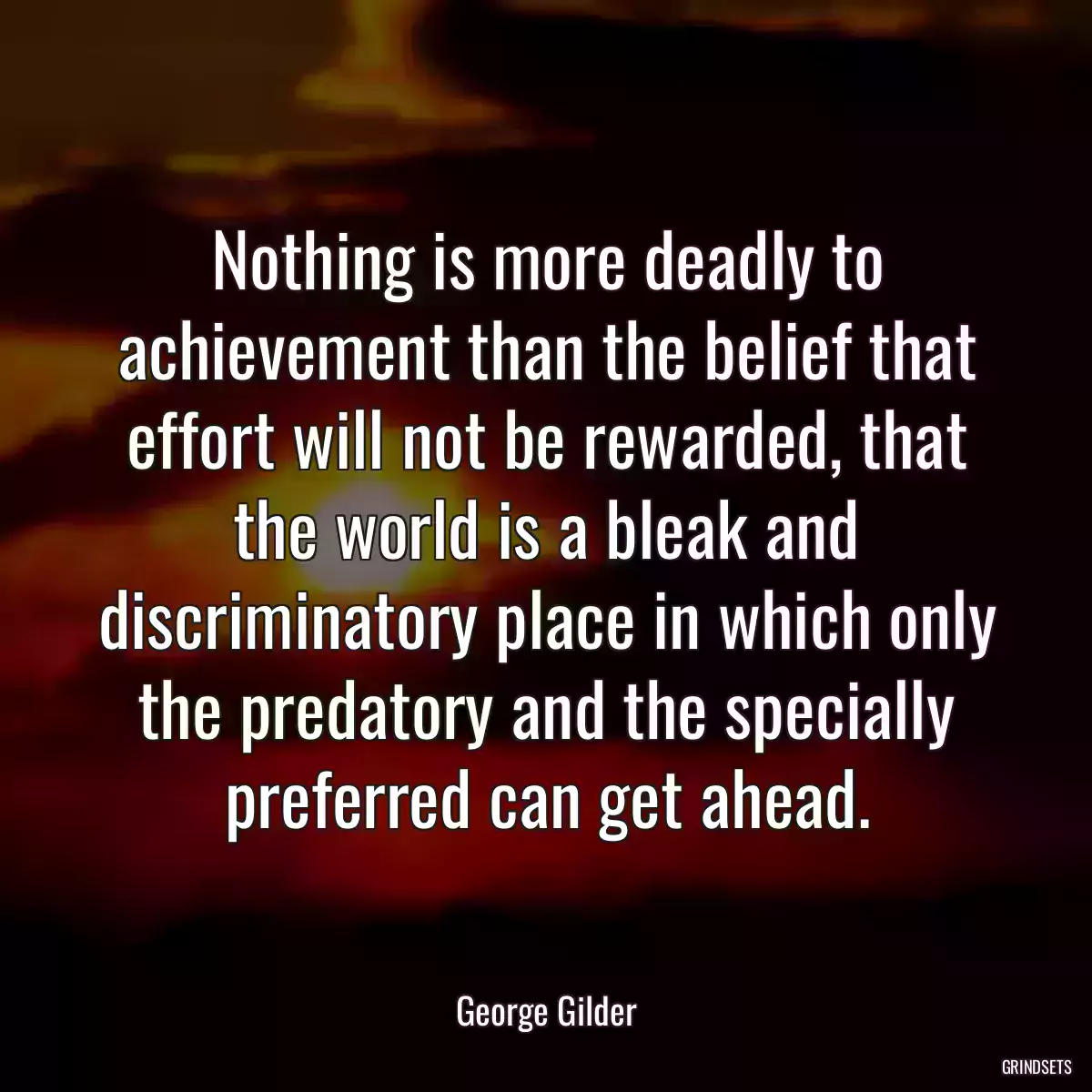 Nothing is more deadly to achievement than the belief that effort will not be rewarded, that the world is a bleak and discriminatory place in which only the predatory and the specially preferred can get ahead.