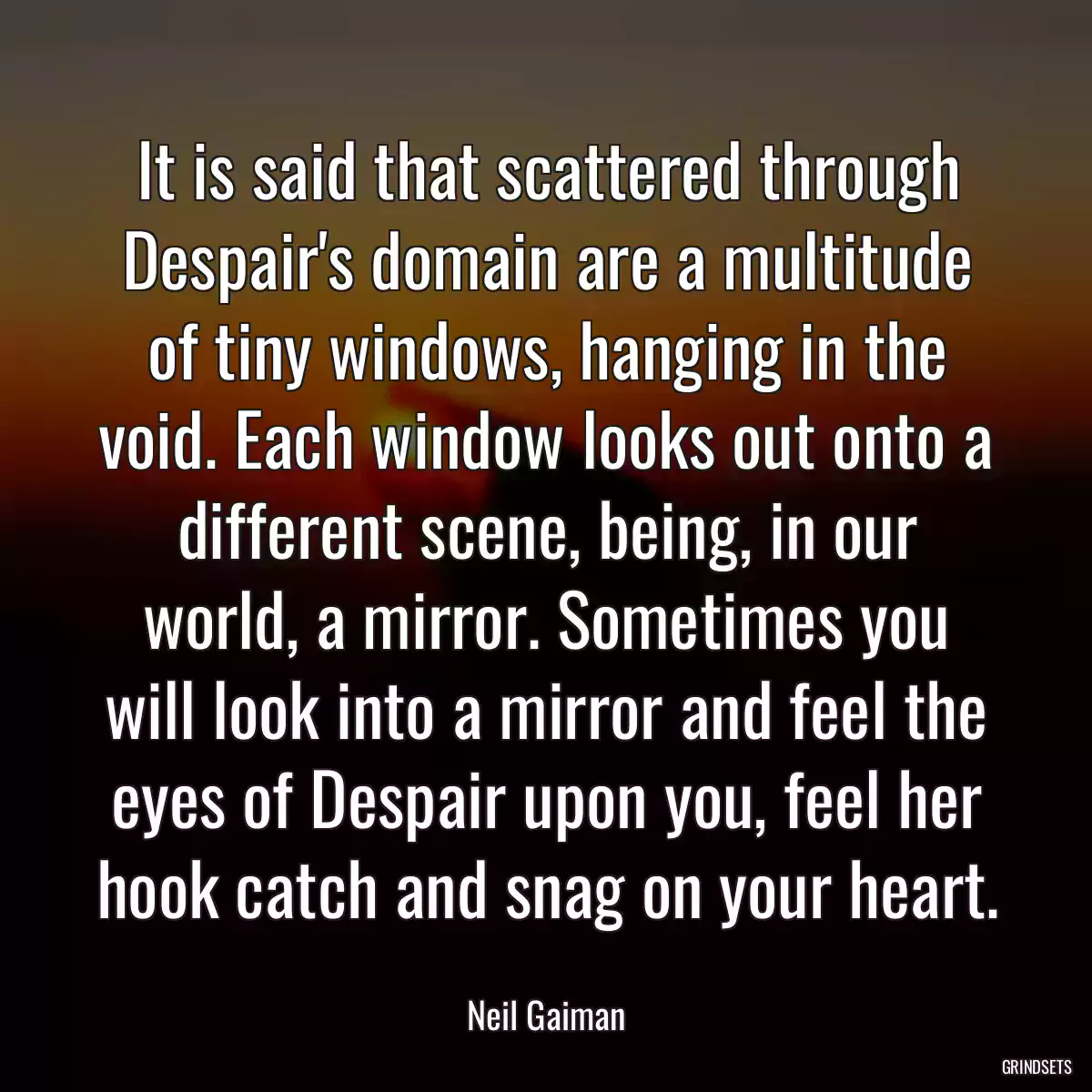 It is said that scattered through Despair\'s domain are a multitude of tiny windows, hanging in the void. Each window looks out onto a different scene, being, in our world, a mirror. Sometimes you will look into a mirror and feel the eyes of Despair upon you, feel her hook catch and snag on your heart.