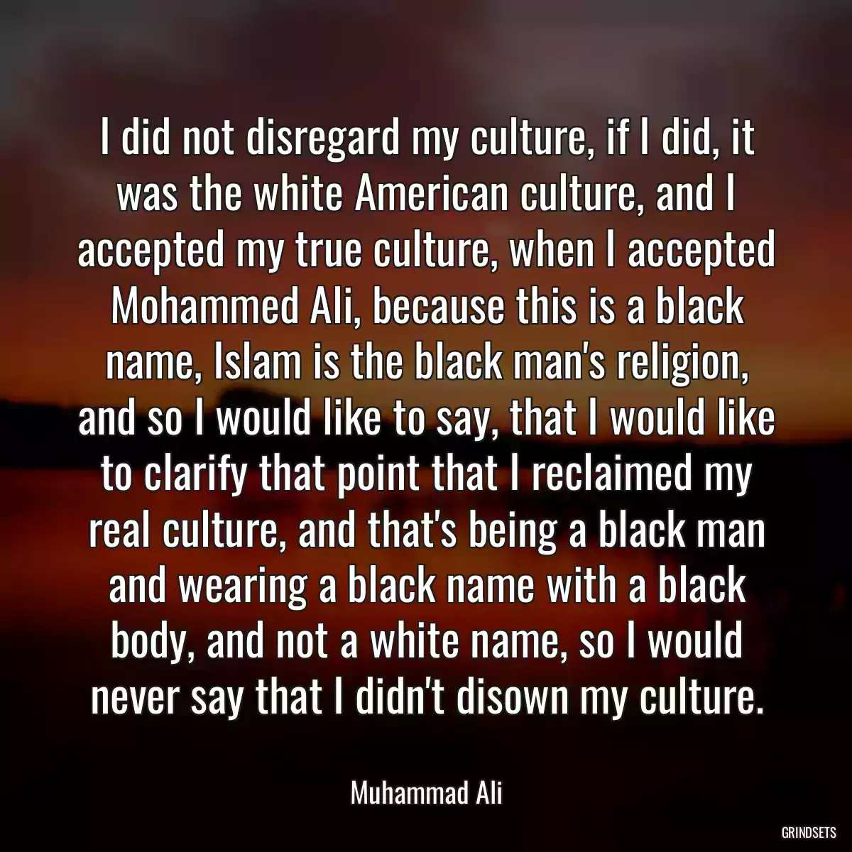 I did not disregard my culture, if I did, it was the white American culture, and I accepted my true culture, when I accepted Mohammed Ali, because this is a black name, Islam is the black man\'s religion, and so I would like to say, that I would like to clarify that point that I reclaimed my real culture, and that\'s being a black man and wearing a black name with a black body, and not a white name, so I would never say that I didn\'t disown my culture.