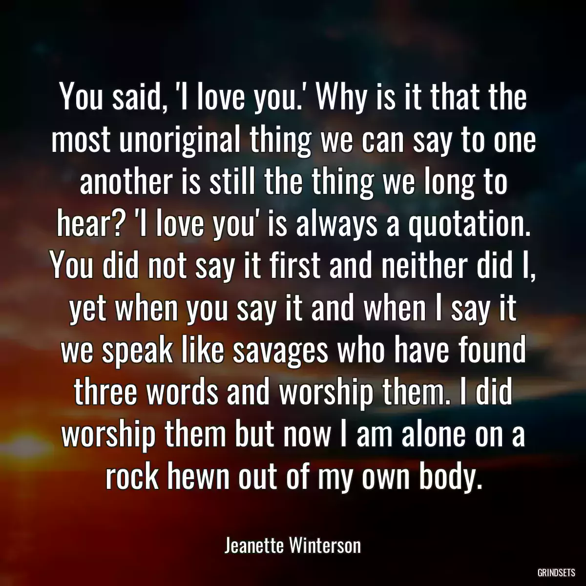 You said, \'I love you.\' Why is it that the most unoriginal thing we can say to one another is still the thing we long to hear? \'I love you\' is always a quotation. You did not say it first and neither did I, yet when you say it and when I say it we speak like savages who have found three words and worship them. I did worship them but now I am alone on a rock hewn out of my own body.