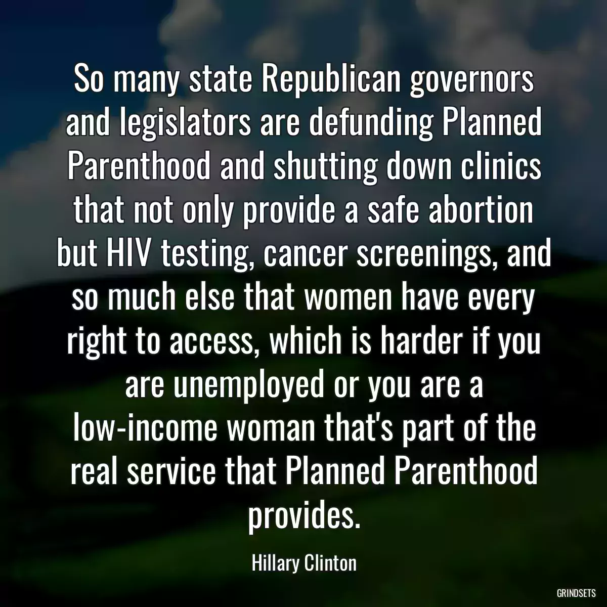 So many state Republican governors and legislators are defunding Planned Parenthood and shutting down clinics that not only provide a safe abortion but HIV testing, cancer screenings, and so much else that women have every right to access, which is harder if you are unemployed or you are a low-income woman that\'s part of the real service that Planned Parenthood provides.