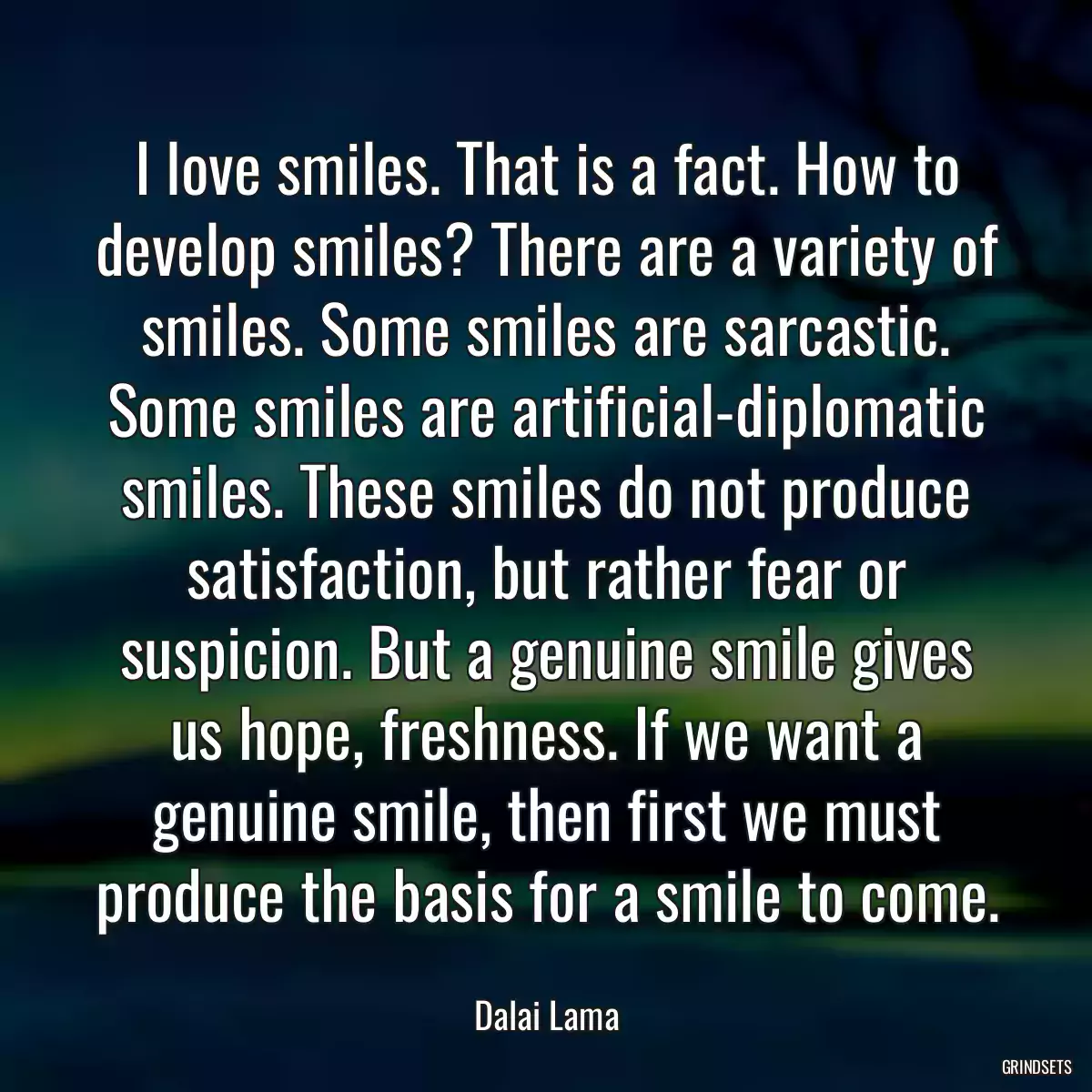 I love smiles. That is a fact. How to develop smiles? There are a variety of smiles. Some smiles are sarcastic. Some smiles are artificial-diplomatic smiles. These smiles do not produce satisfaction, but rather fear or suspicion. But a genuine smile gives us hope, freshness. If we want a genuine smile, then first we must produce the basis for a smile to come.