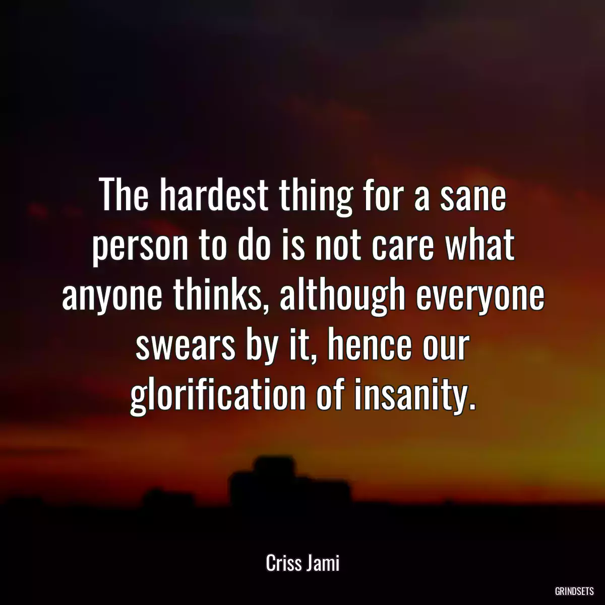 The hardest thing for a sane person to do is not care what anyone thinks, although everyone swears by it, hence our glorification of insanity.