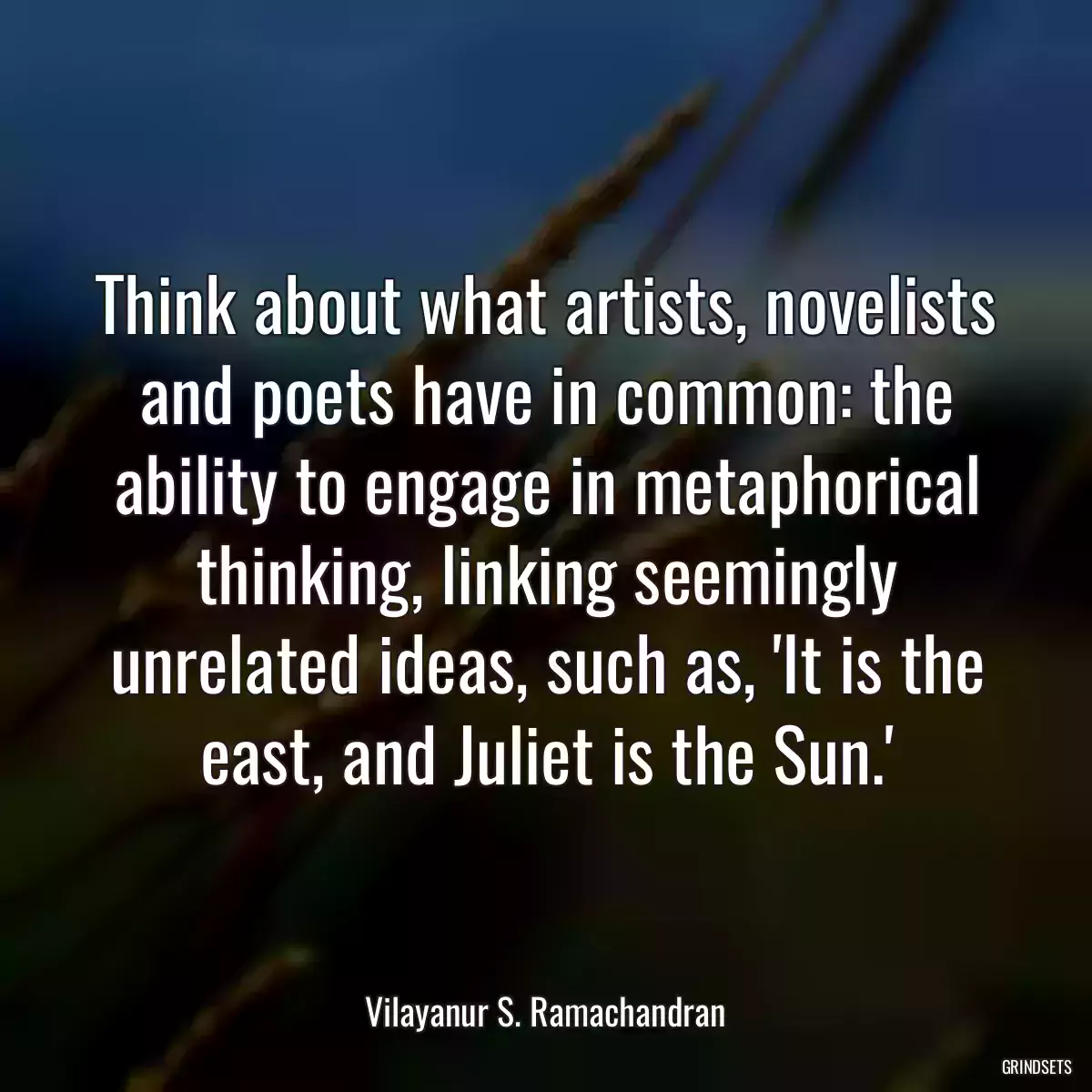 Think about what artists, novelists and poets have in common: the ability to engage in metaphorical thinking, linking seemingly unrelated ideas, such as, \'It is the east, and Juliet is the Sun.\'