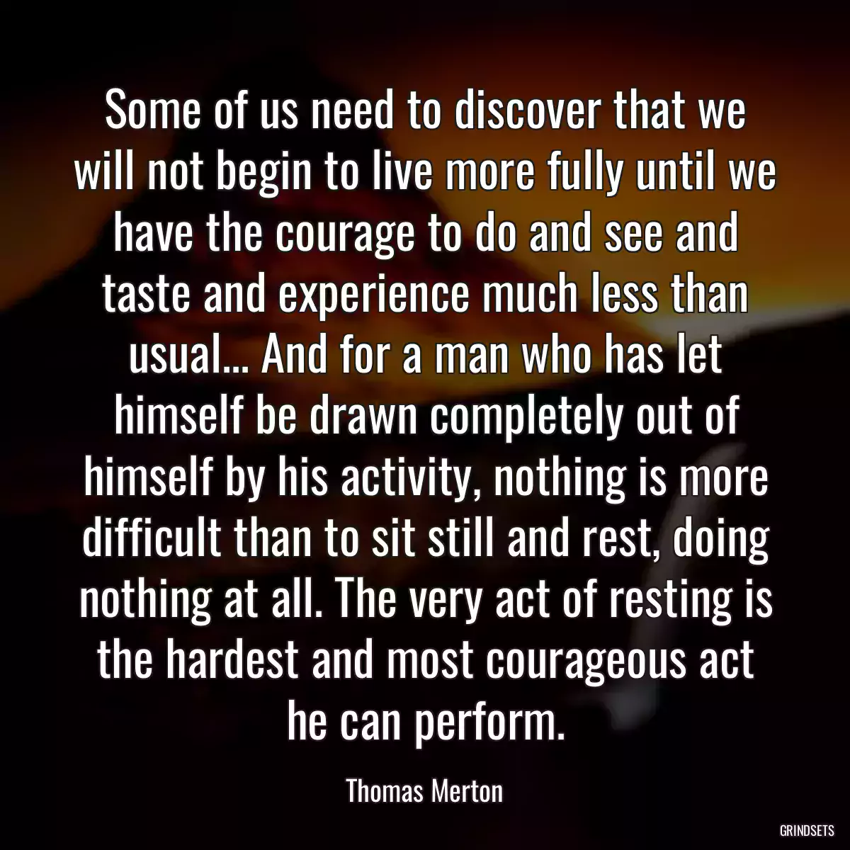 Some of us need to discover that we will not begin to live more fully until we have the courage to do and see and taste and experience much less than usual... And for a man who has let himself be drawn completely out of himself by his activity, nothing is more difficult than to sit still and rest, doing nothing at all. The very act of resting is the hardest and most courageous act he can perform.