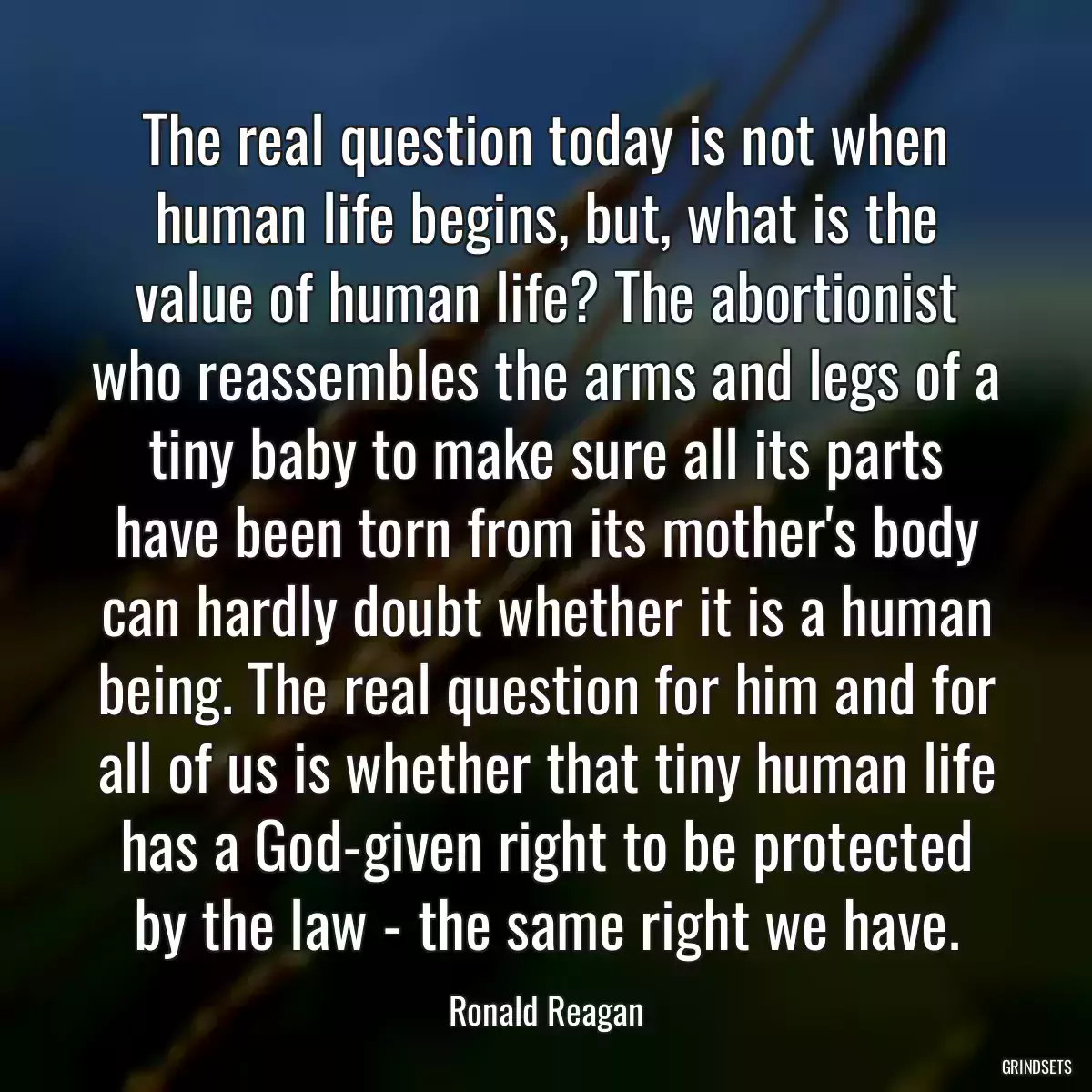 The real question today is not when human life begins, but, what is the value of human life? The abortionist who reassembles the arms and legs of a tiny baby to make sure all its parts have been torn from its mother\'s body can hardly doubt whether it is a human being. The real question for him and for all of us is whether that tiny human life has a God-given right to be protected by the law - the same right we have.