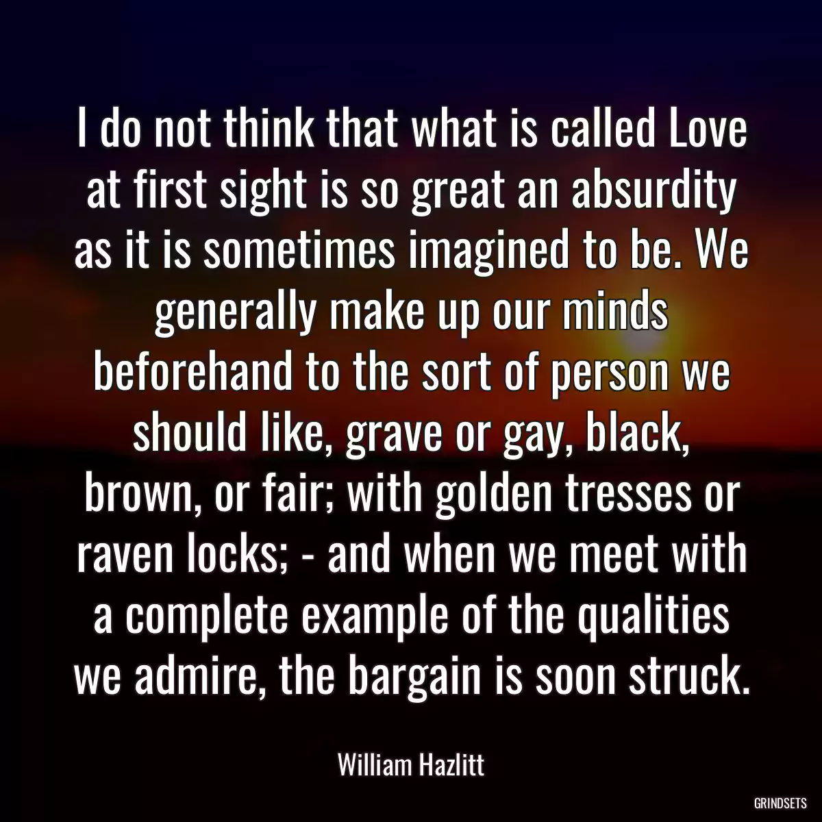 I do not think that what is called Love at first sight is so great an absurdity as it is sometimes imagined to be. We generally make up our minds beforehand to the sort of person we should like, grave or gay, black, brown, or fair; with golden tresses or raven locks; - and when we meet with a complete example of the qualities we admire, the bargain is soon struck.