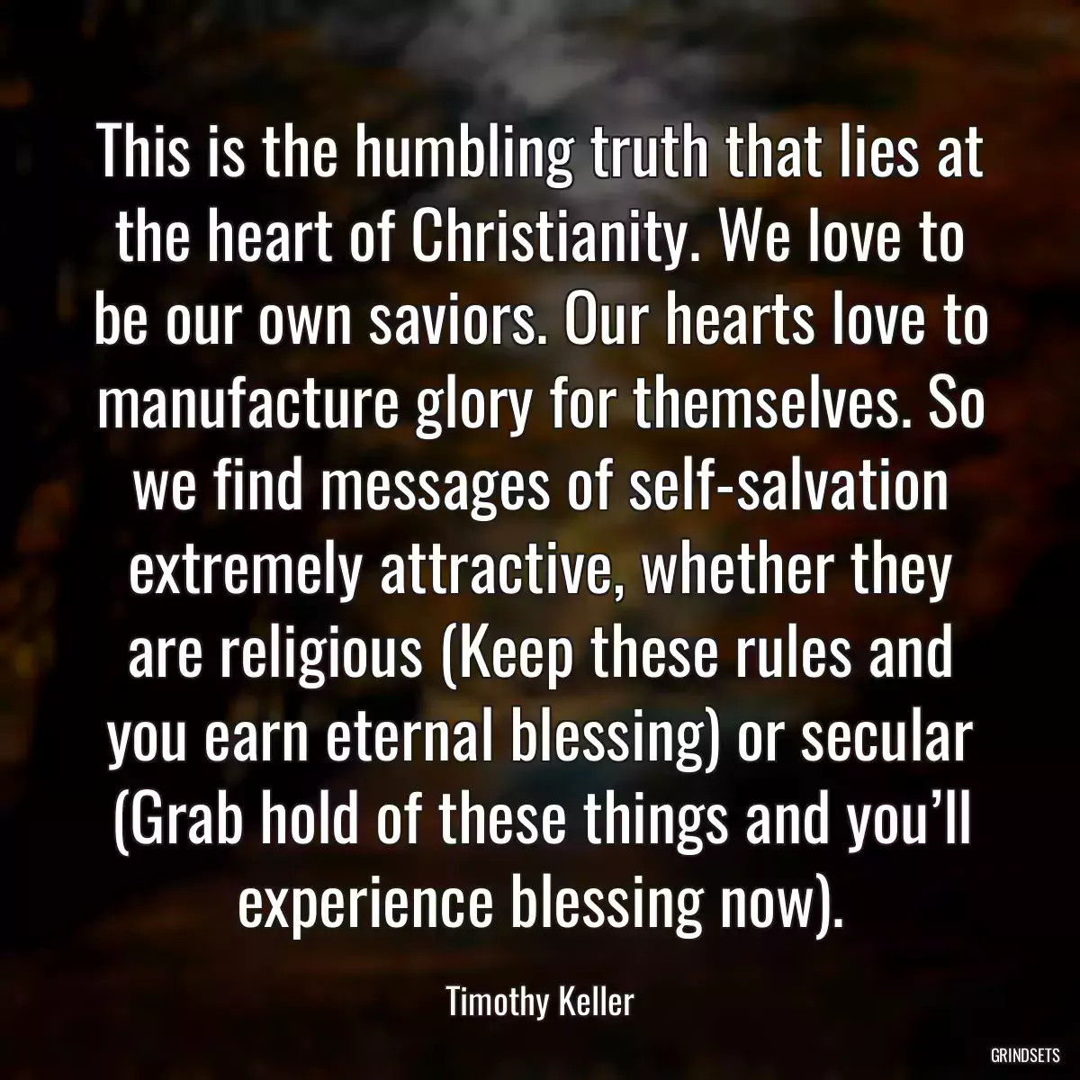 This is the humbling truth that lies at the heart of Christianity. We love to be our own saviors. Our hearts love to manufacture glory for themselves. So we find messages of self-salvation extremely attractive, whether they are religious (Keep these rules and you earn eternal blessing) or secular (Grab hold of these things and you’ll experience blessing now).