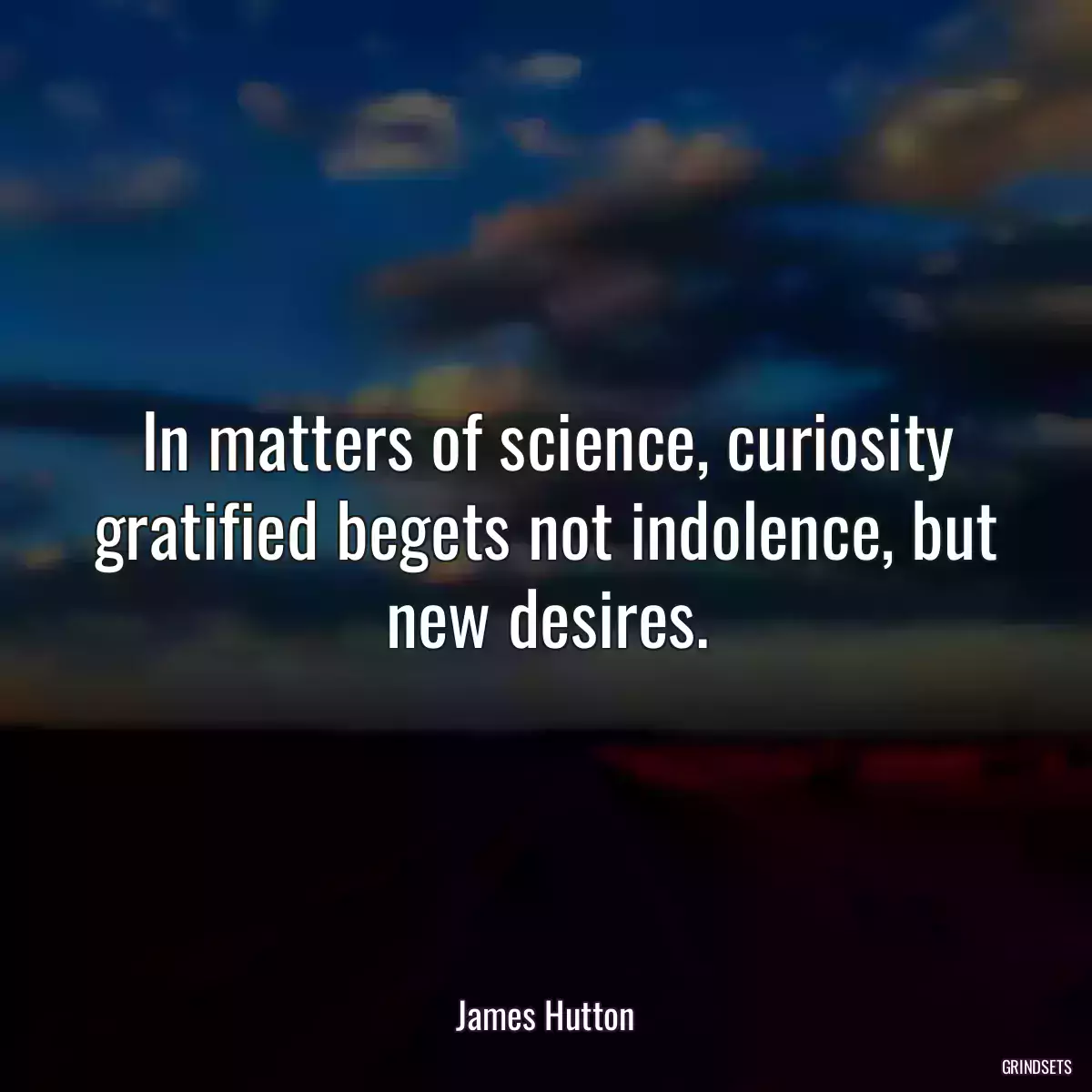 In matters of science, curiosity gratified begets not indolence, but new desires.