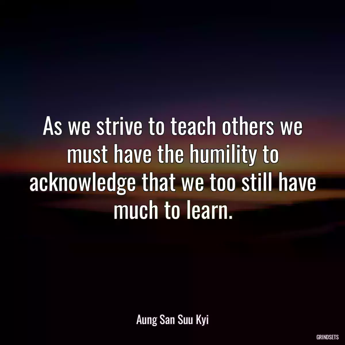 As we strive to teach others we must have the humility to acknowledge that we too still have much to learn.