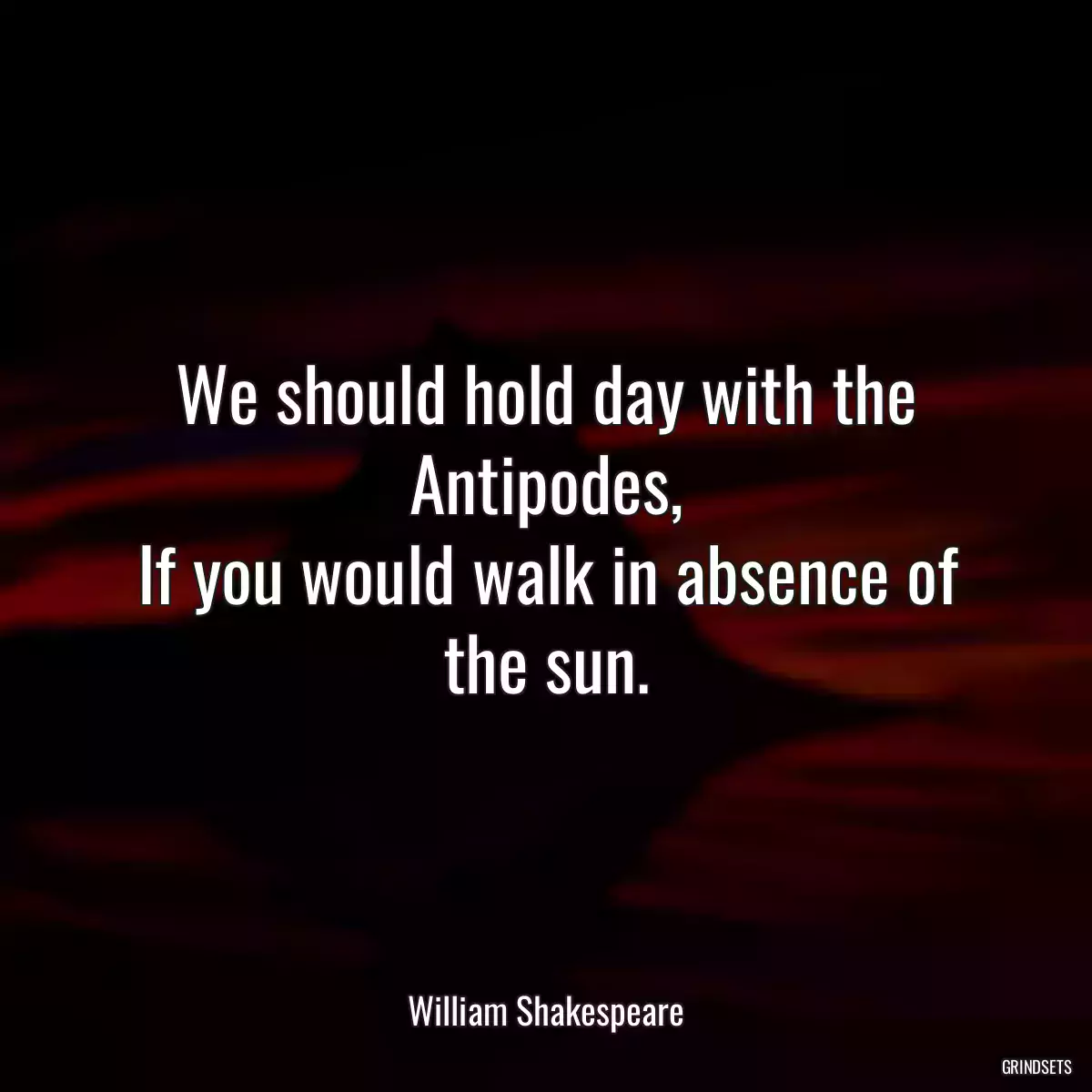 We should hold day with the Antipodes,
If you would walk in absence of the sun.