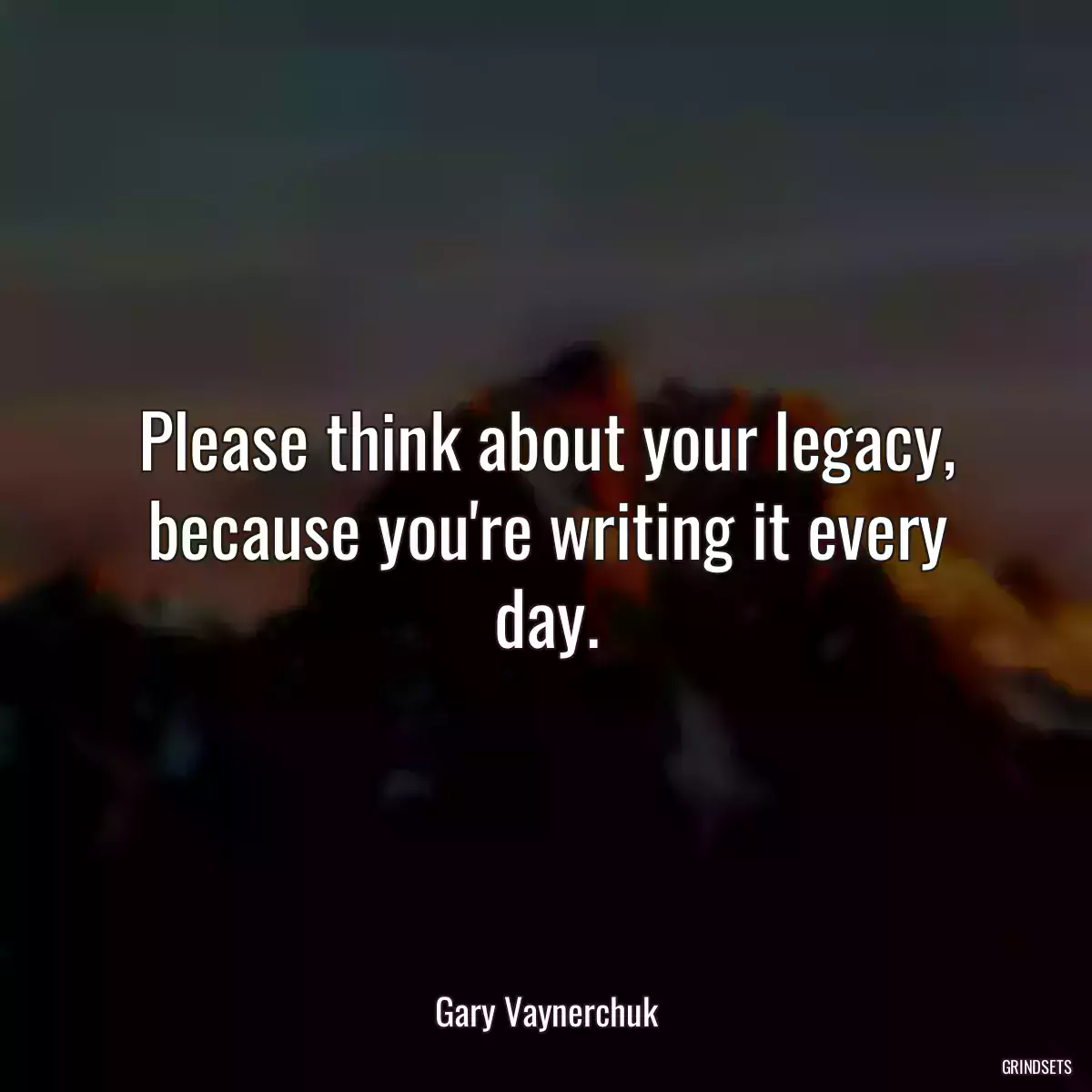 Please think about your legacy, because you\'re writing it every day.