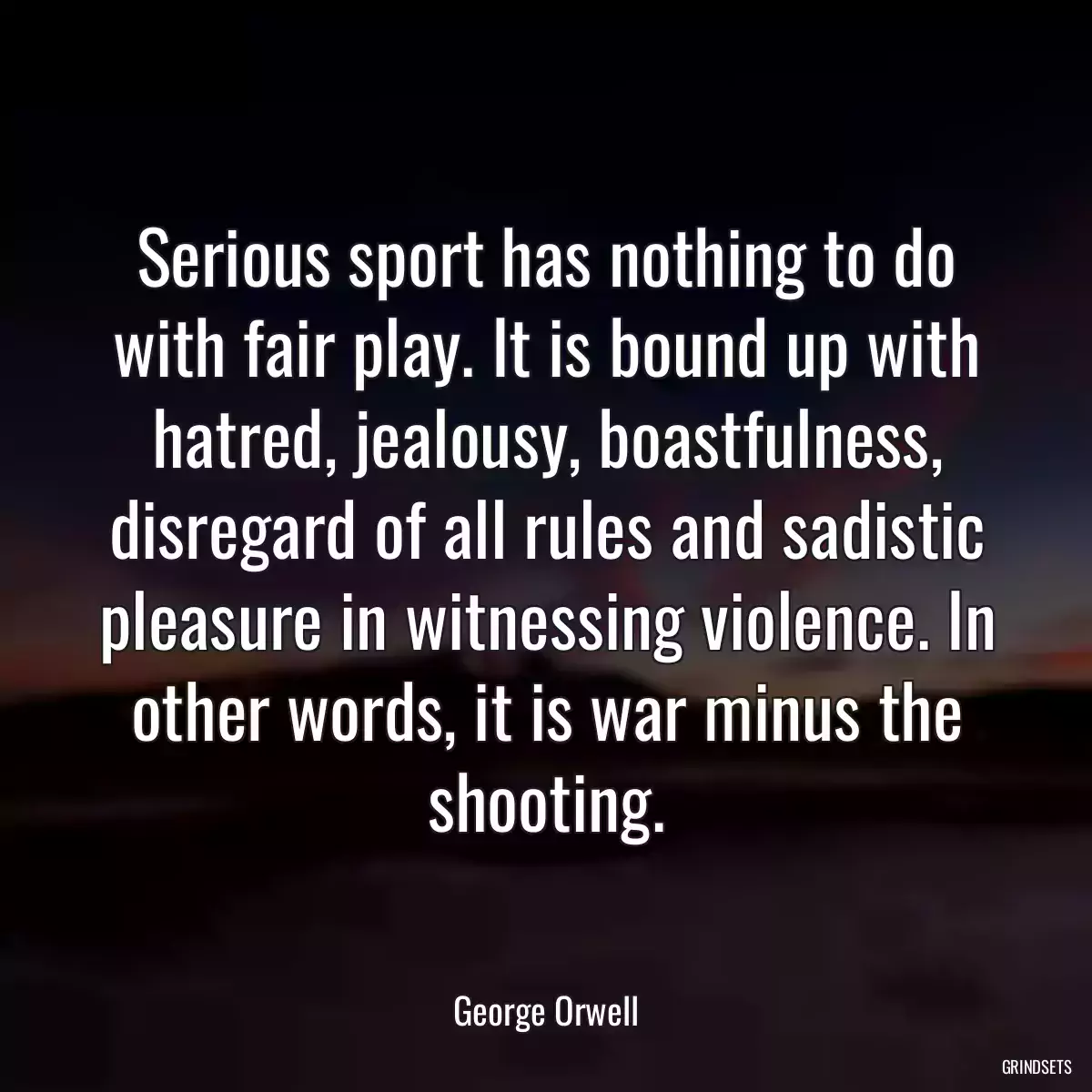 Serious sport has nothing to do with fair play. It is bound up with hatred, jealousy, boastfulness, disregard of all rules and sadistic pleasure in witnessing violence. In other words, it is war minus the shooting.