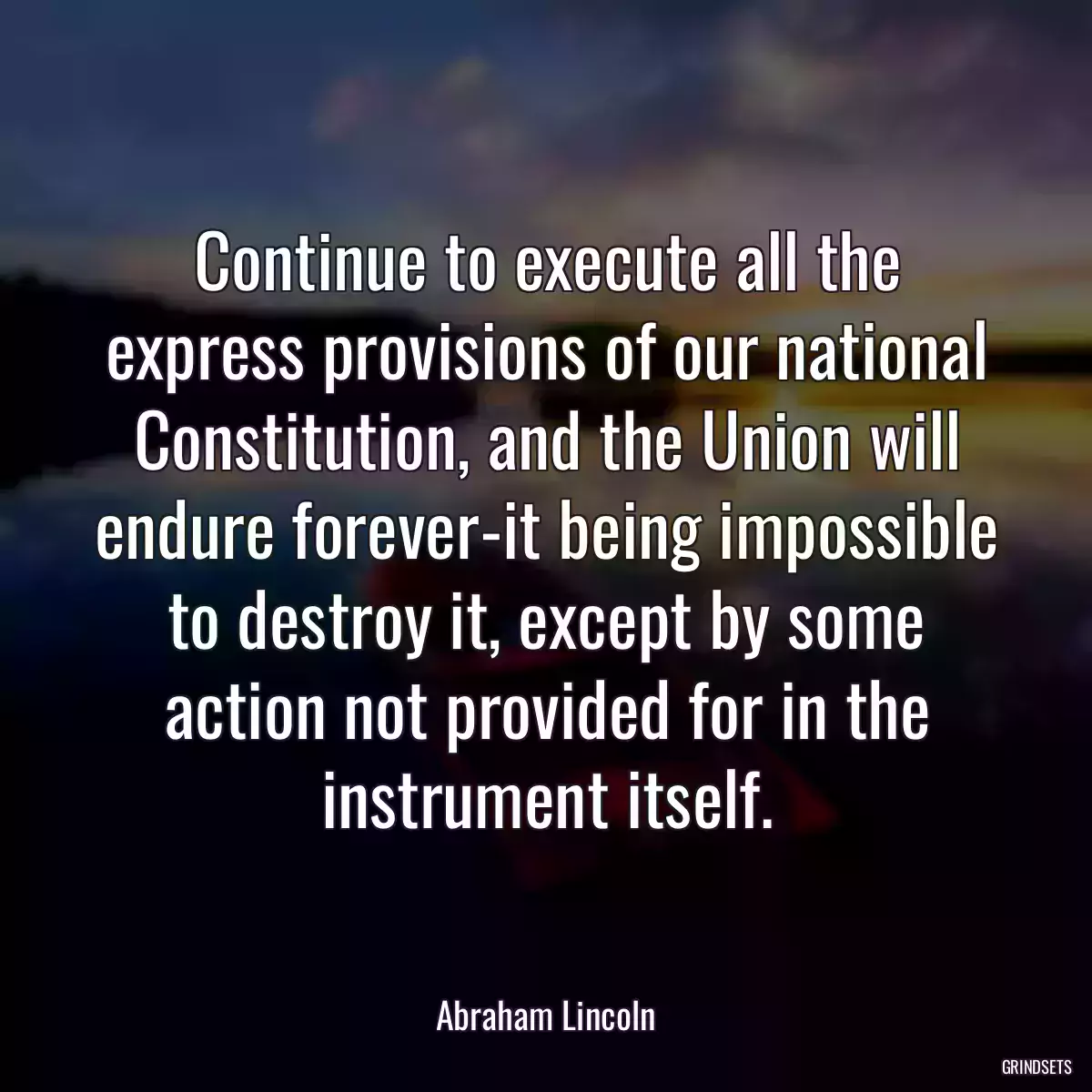 Continue to execute all the express provisions of our national Constitution, and the Union will endure forever-it being impossible to destroy it, except by some action not provided for in the instrument itself.