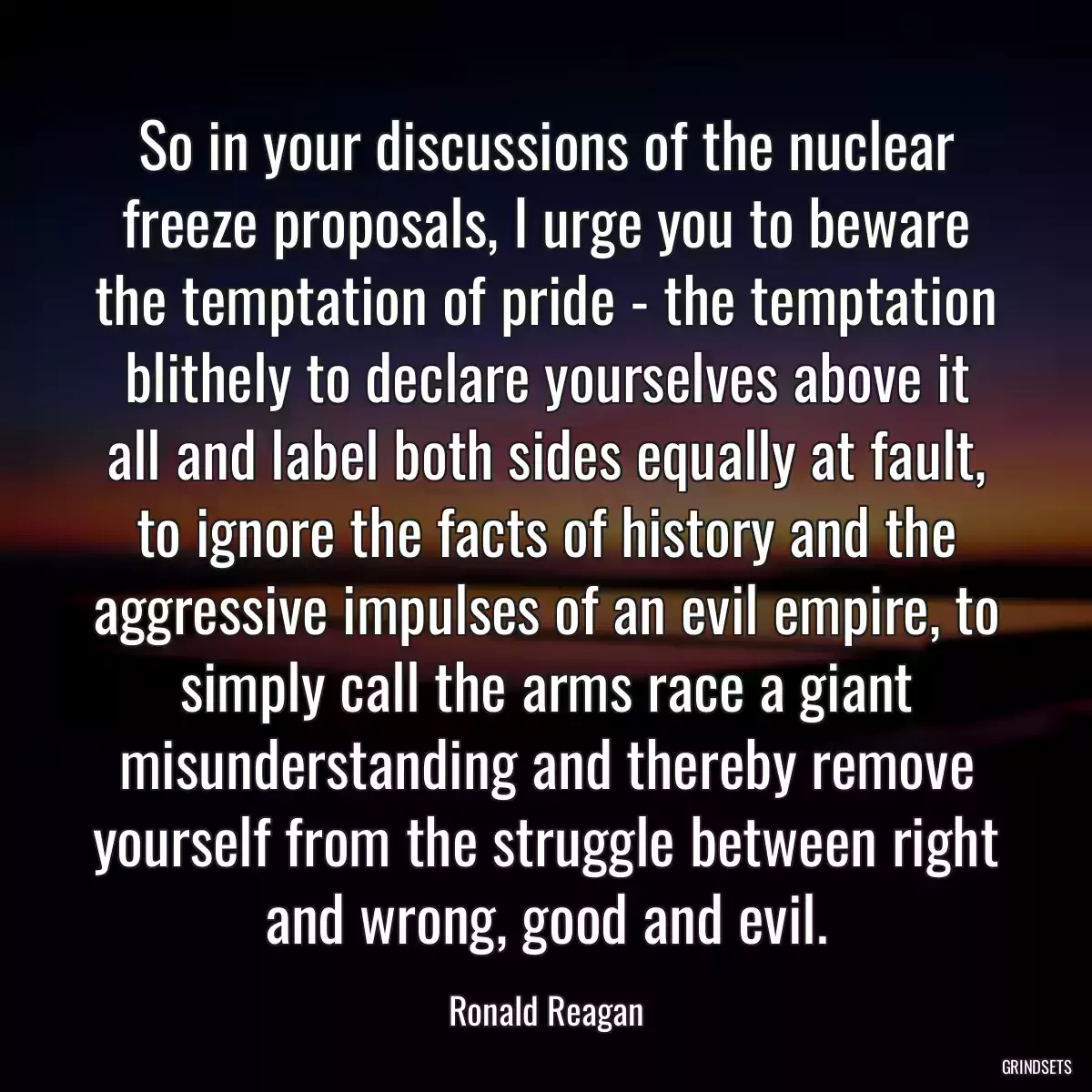 So in your discussions of the nuclear freeze proposals, I urge you to beware the temptation of pride - the temptation blithely to declare yourselves above it all and label both sides equally at fault, to ignore the facts of history and the aggressive impulses of an evil empire, to simply call the arms race a giant misunderstanding and thereby remove yourself from the struggle between right and wrong, good and evil.