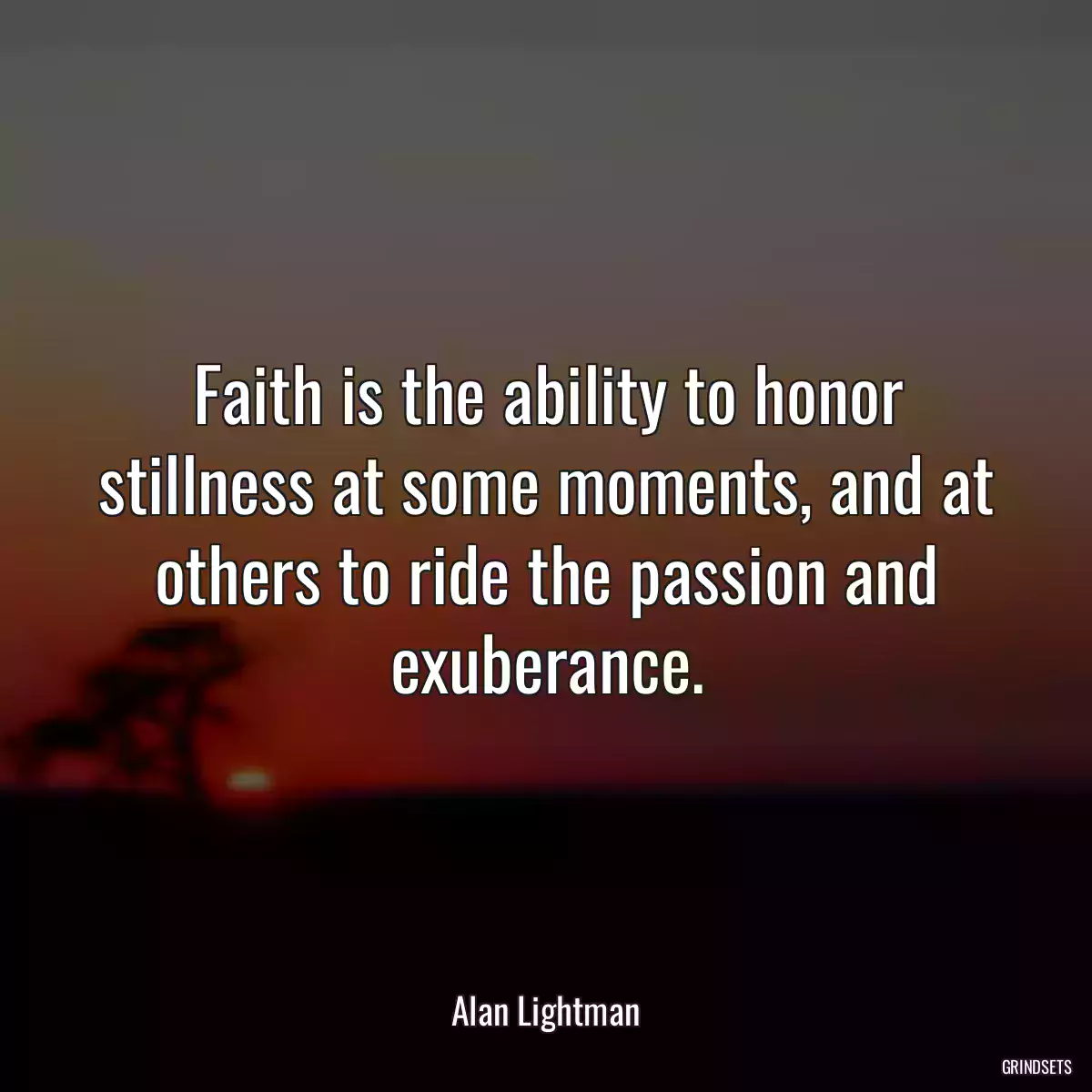 Faith is the ability to honor stillness at some moments, and at others to ride the passion and exuberance.