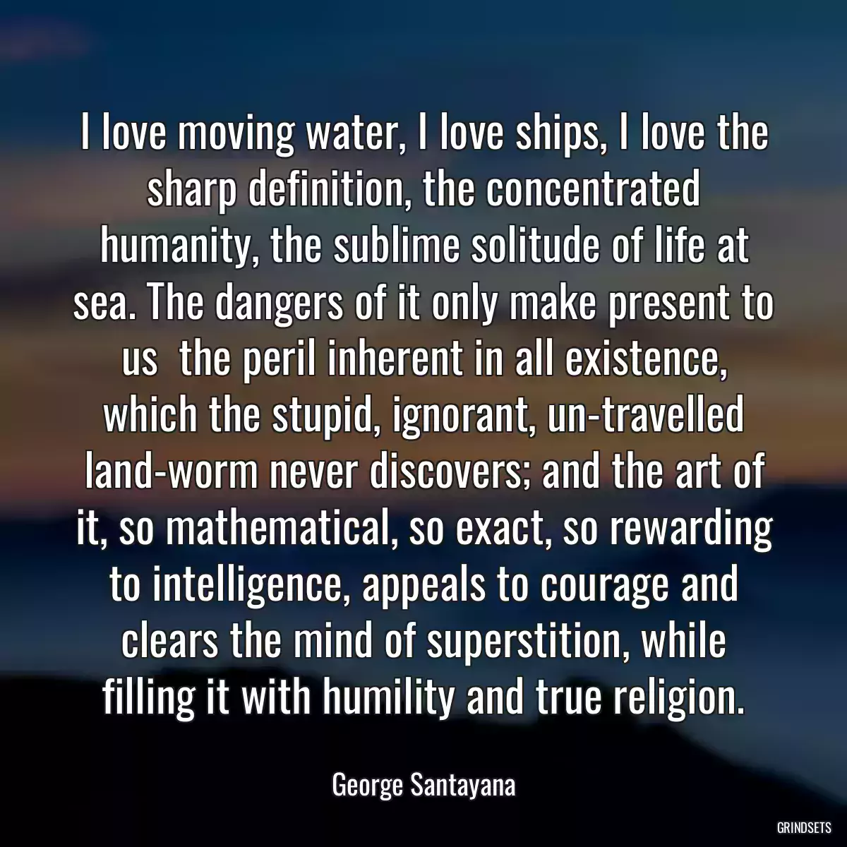 I love moving water, I love ships, I love the sharp definition, the concentrated humanity, the sublime solitude of life at sea. The dangers of it only make present to us  the peril inherent in all existence, which the stupid, ignorant, un-travelled land-worm never discovers; and the art of it, so mathematical, so exact, so rewarding to intelligence, appeals to courage and clears the mind of superstition, while filling it with humility and true religion.