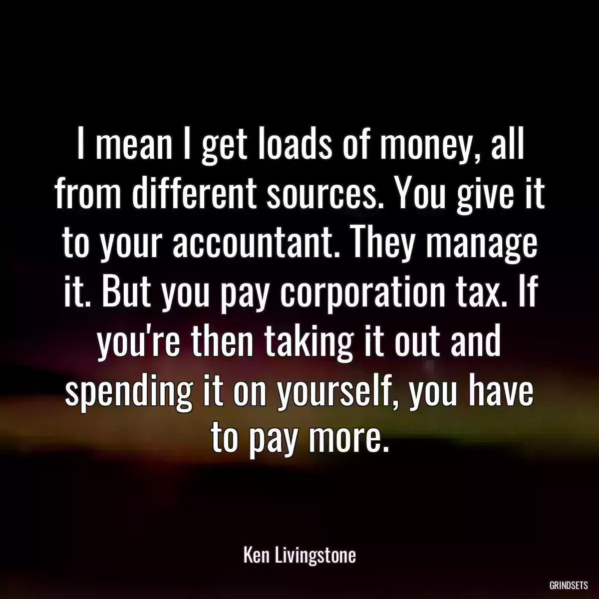 I mean I get loads of money, all from different sources. You give it to your accountant. They manage it. But you pay corporation tax. If you\'re then taking it out and spending it on yourself, you have to pay more.