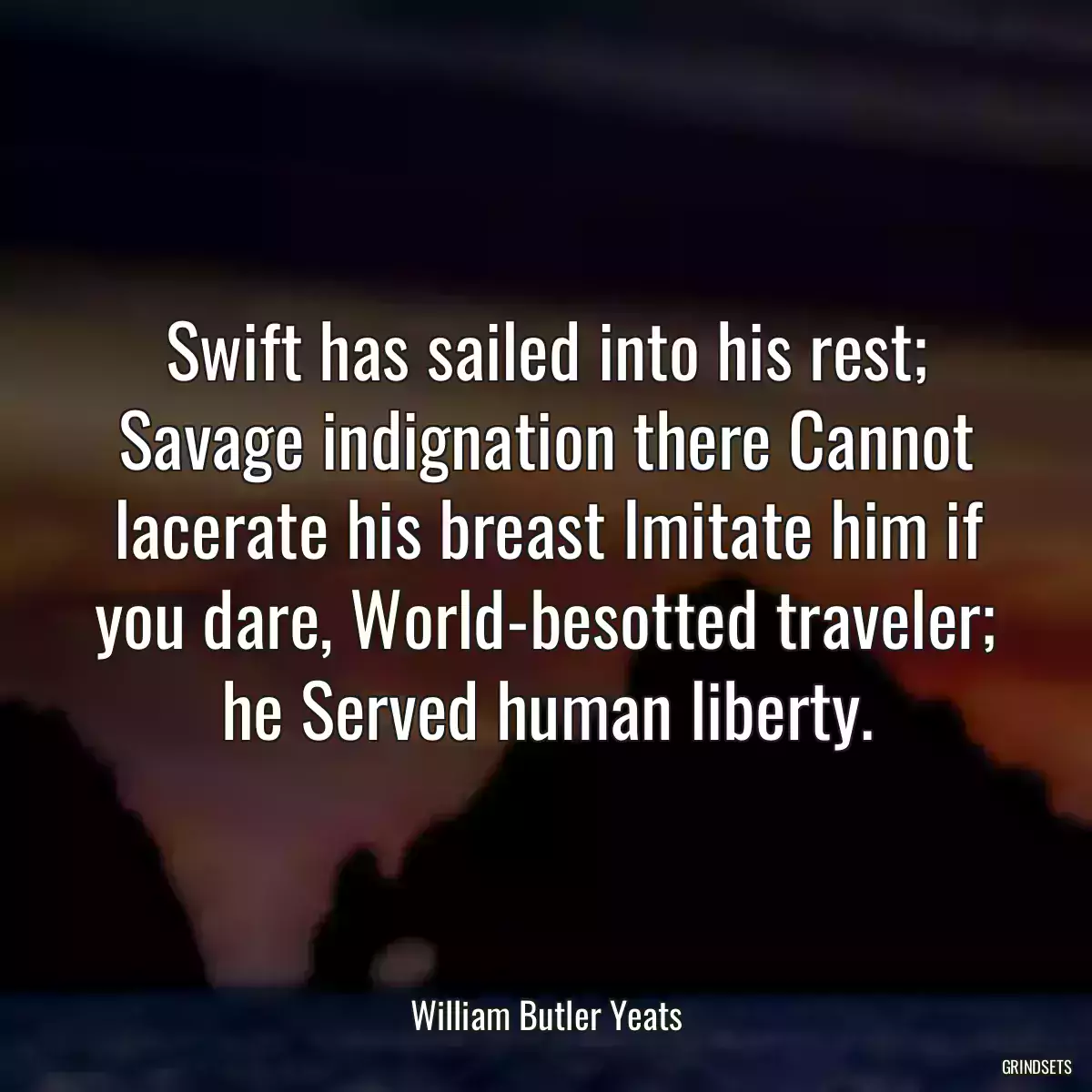 Swift has sailed into his rest; Savage indignation there Cannot lacerate his breast Imitate him if you dare, World-besotted traveler; he Served human liberty.