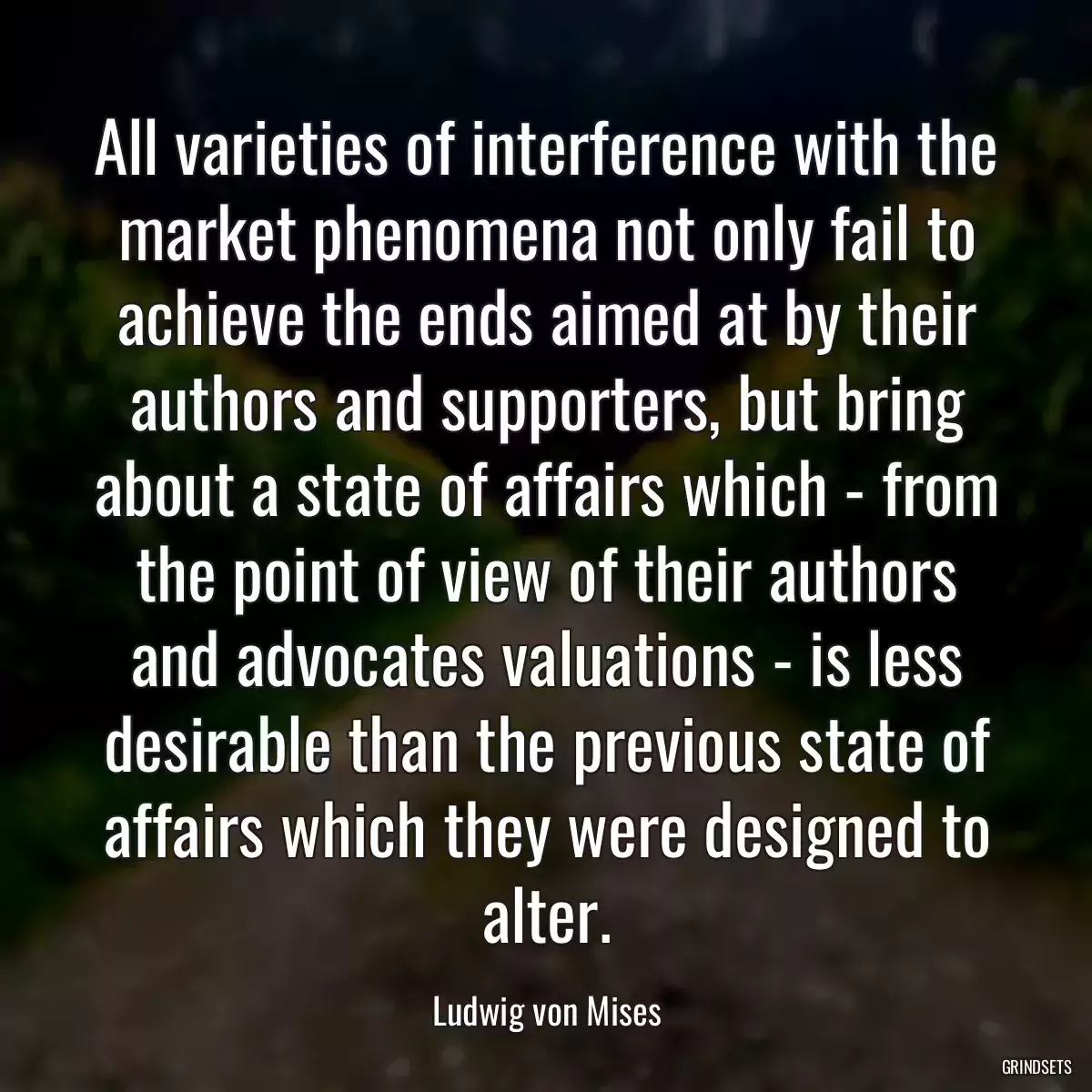 All varieties of interference with the market phenomena not only fail to achieve the ends aimed at by their authors and supporters, but bring about a state of affairs which - from the point of view of their authors and advocates valuations - is less desirable than the previous state of affairs which they were designed to alter.