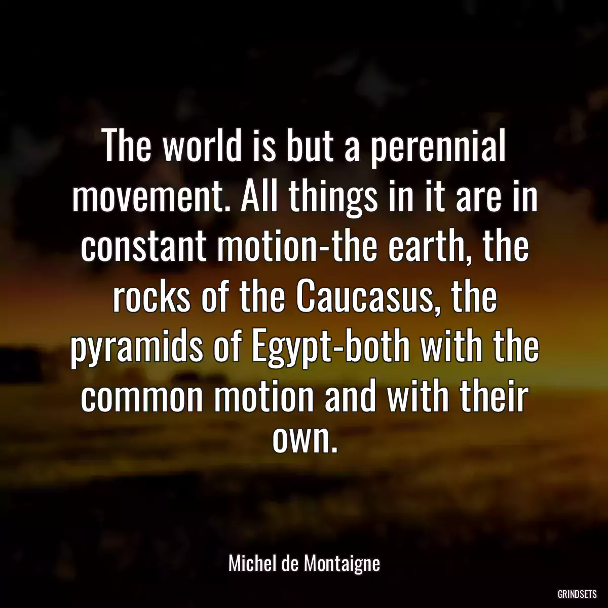 The world is but a perennial movement. All things in it are in constant motion-the earth, the rocks of the Caucasus, the pyramids of Egypt-both with the common motion and with their own.