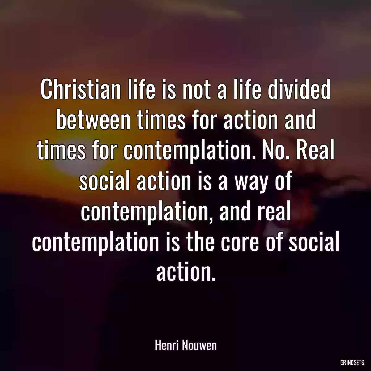 Christian life is not a life divided between times for action and times for contemplation. No. Real social action is a way of contemplation, and real contemplation is the core of social action.