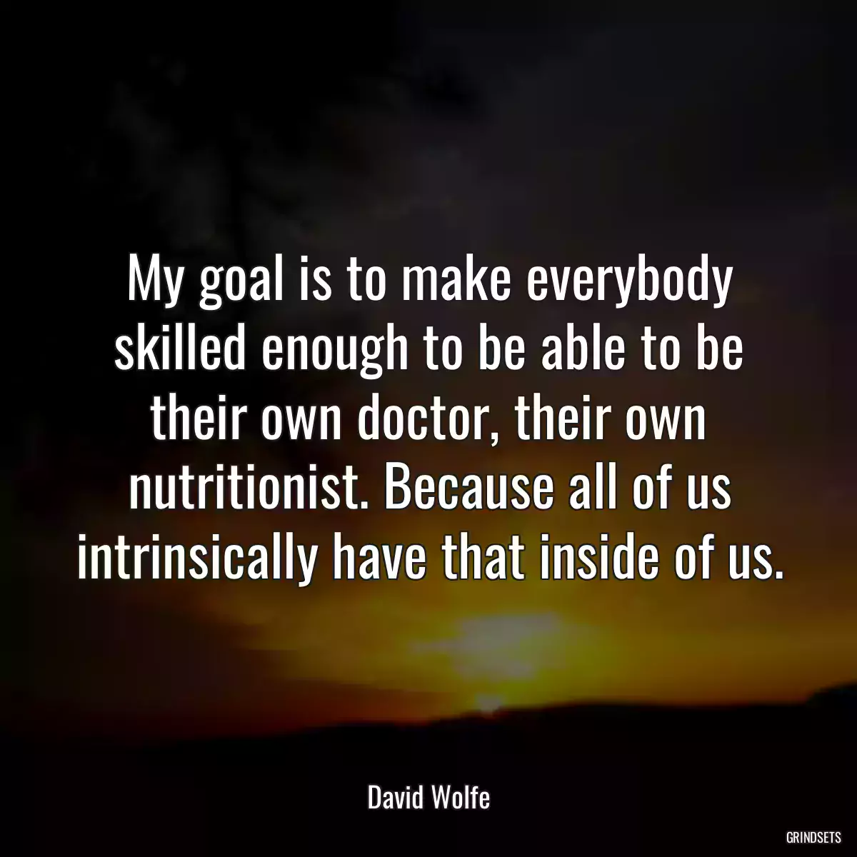 My goal is to make everybody skilled enough to be able to be their own doctor, their own nutritionist. Because all of us intrinsically have that inside of us.