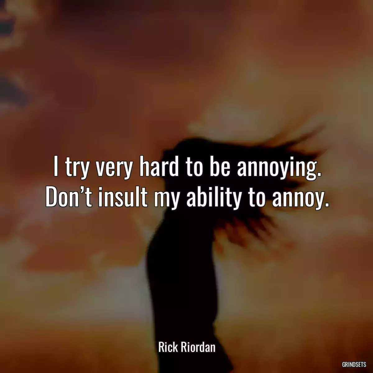 I try very hard to be annoying. Don’t insult my ability to annoy.