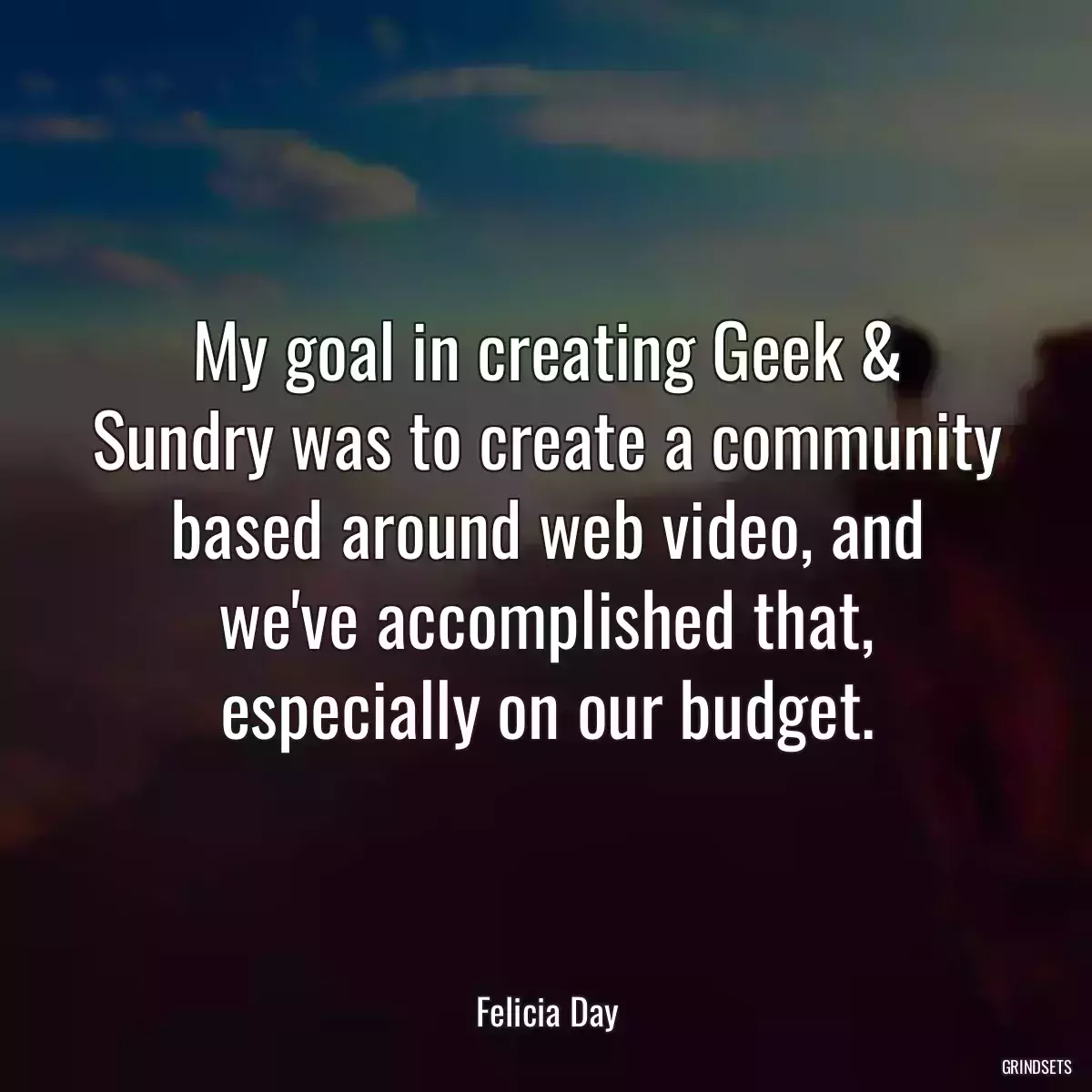 My goal in creating Geek & Sundry was to create a community based around web video, and we\'ve accomplished that, especially on our budget.