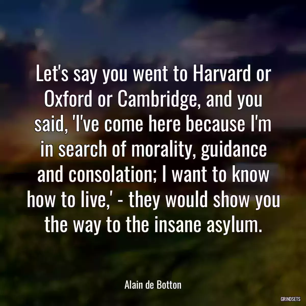 Let\'s say you went to Harvard or Oxford or Cambridge, and you said, \'I\'ve come here because I\'m in search of morality, guidance and consolation; I want to know how to live,\' - they would show you the way to the insane asylum.