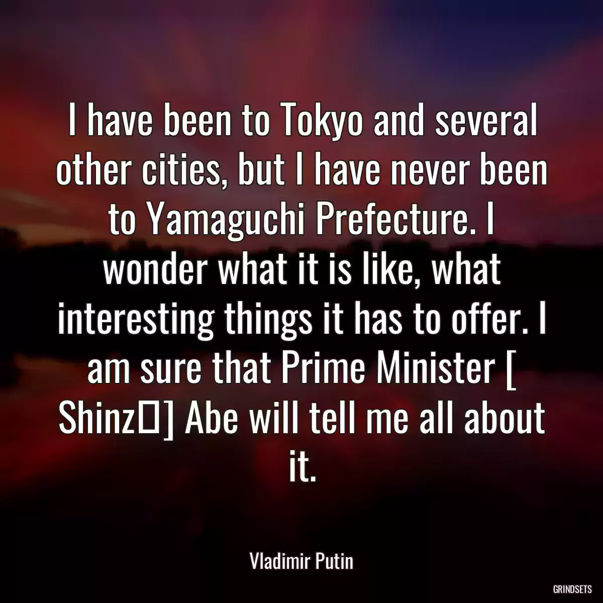 I have been to Tokyo and several other cities, but I have never been to Yamaguchi Prefecture. I wonder what it is like, what interesting things it has to offer. I am sure that Prime Minister [ Shinzō] Abe will tell me all about it.