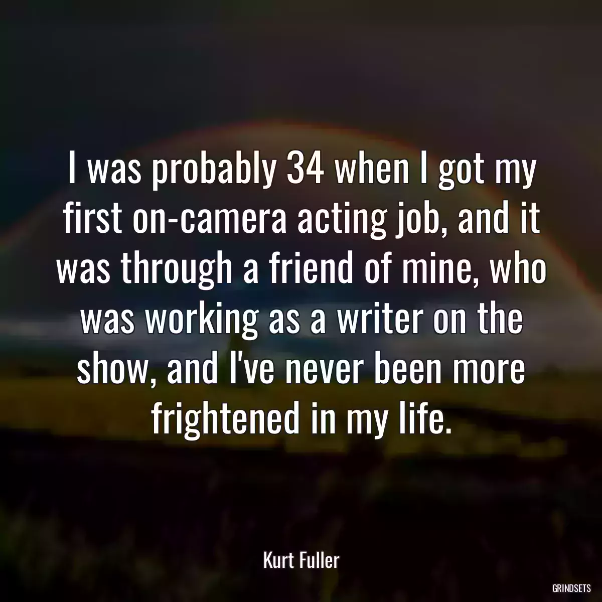 I was probably 34 when I got my first on-camera acting job, and it was through a friend of mine, who was working as a writer on the show, and I\'ve never been more frightened in my life.