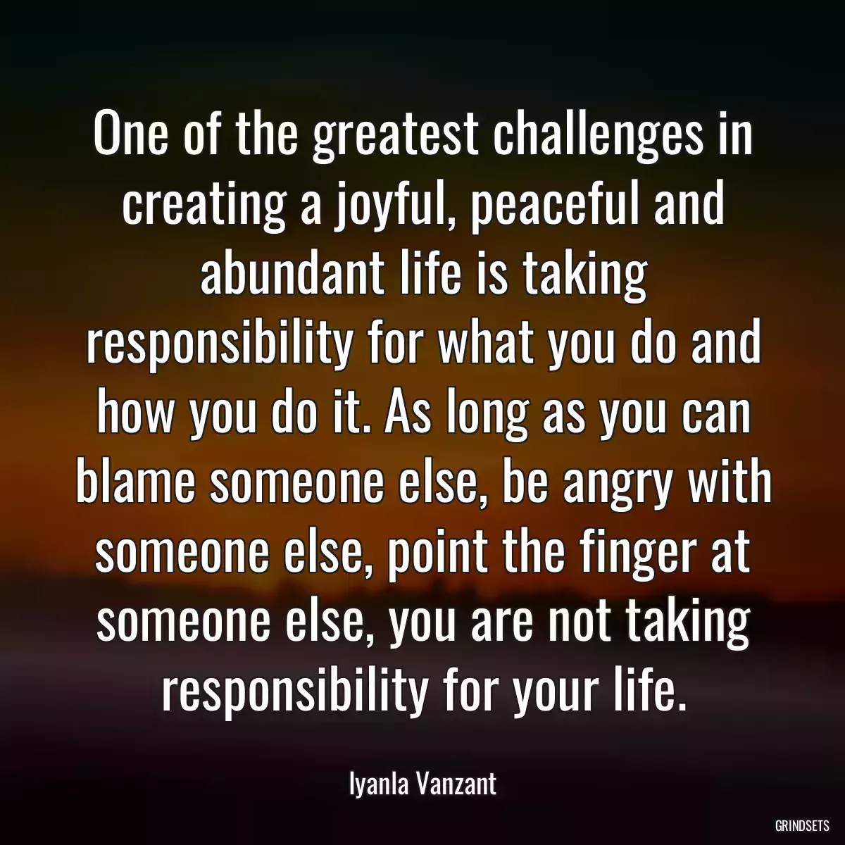 One of the greatest challenges in creating a joyful, peaceful and abundant life is taking responsibility for what you do and how you do it. As long as you can blame someone else, be angry with someone else, point the finger at someone else, you are not taking responsibility for your life.