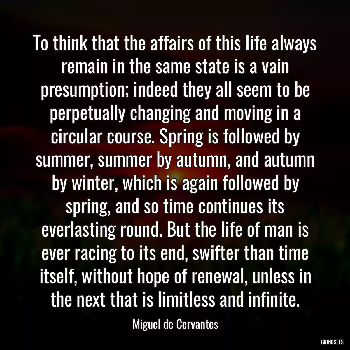 To think that the affairs of this life always remain in the same state is a vain presumption; indeed they all seem to be perpetually changing and moving in a circular course. Spring is followed by summer, summer by autumn, and autumn by winter, which is again followed by spring, and so time continues its everlasting round. But the life of man is ever racing to its end, swifter than time itself, without hope of renewal, unless in the next that is limitless and infinite.