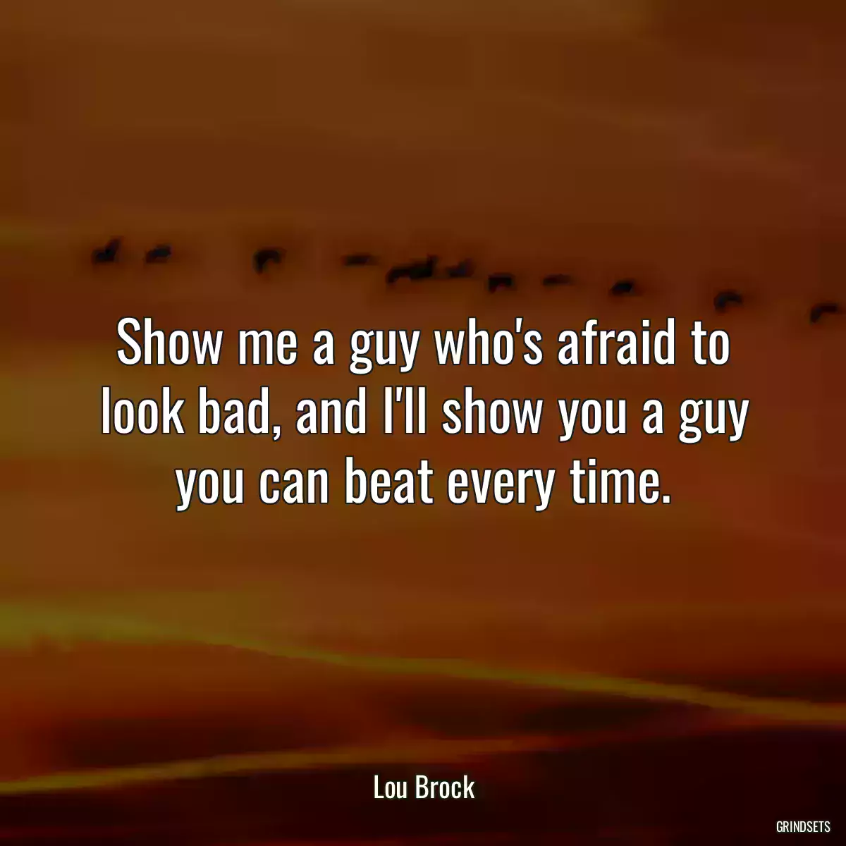 Show me a guy who\'s afraid to look bad, and I\'ll show you a guy you can beat every time.