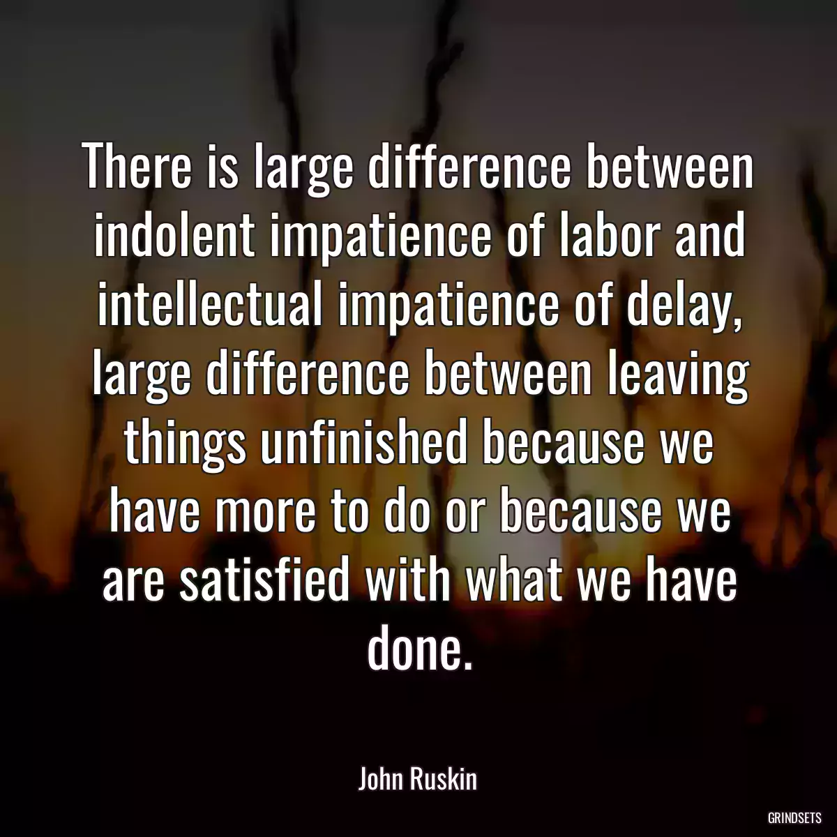 There is large difference between indolent impatience of labor and intellectual impatience of delay, large difference between leaving things unfinished because we have more to do or because we are satisfied with what we have done.