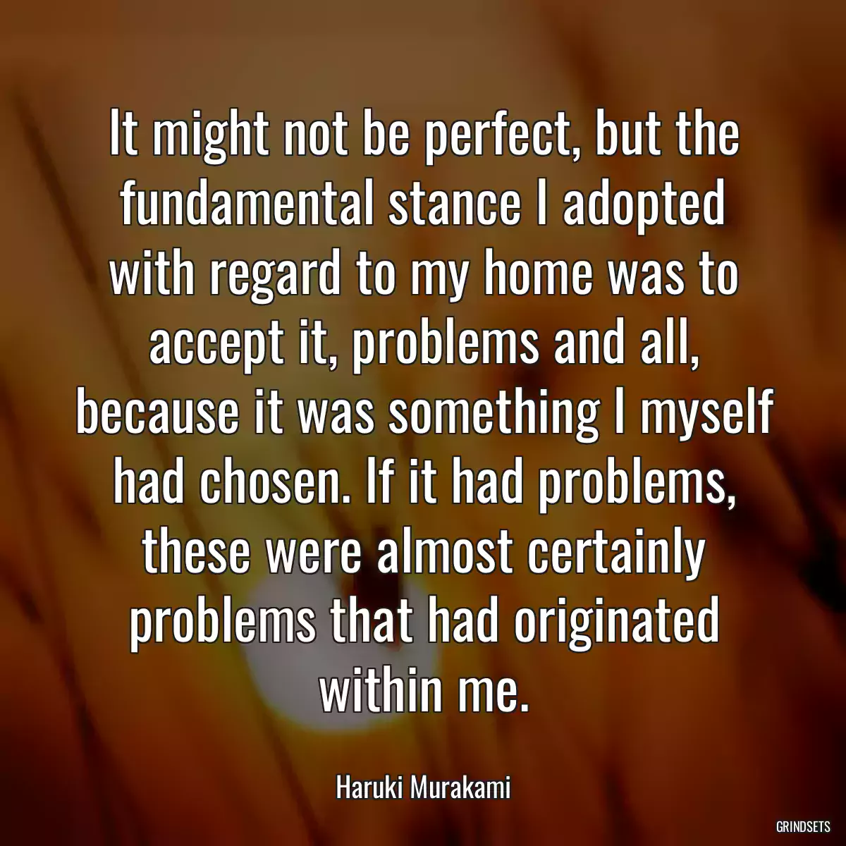 It might not be perfect, but the fundamental stance I adopted with regard to my home was to accept it, problems and all, because it was something I myself had chosen. If it had problems, these were almost certainly problems that had originated within me.