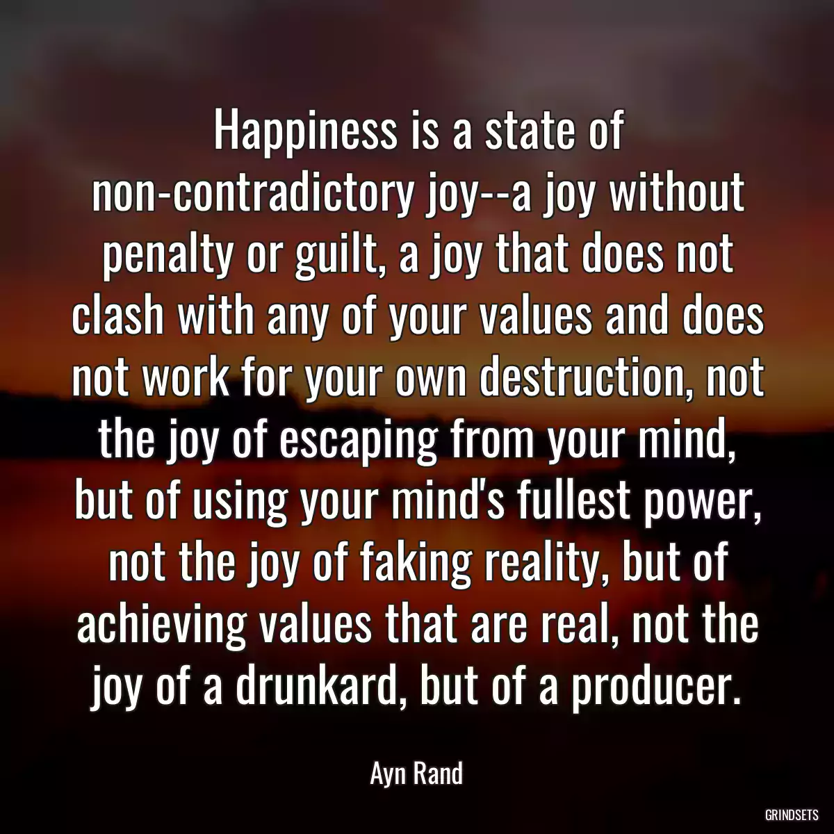 Happiness is a state of non-contradictory joy--a joy without penalty or guilt, a joy that does not clash with any of your values and does not work for your own destruction, not the joy of escaping from your mind, but of using your mind\'s fullest power, not the joy of faking reality, but of achieving values that are real, not the joy of a drunkard, but of a producer.