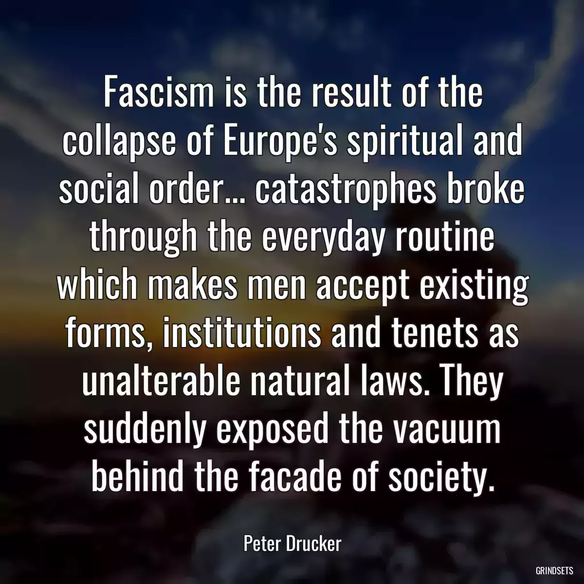 Fascism is the result of the collapse of Europe\'s spiritual and social order... catastrophes broke through the everyday routine which makes men accept existing forms, institutions and tenets as unalterable natural laws. They suddenly exposed the vacuum behind the facade of society.