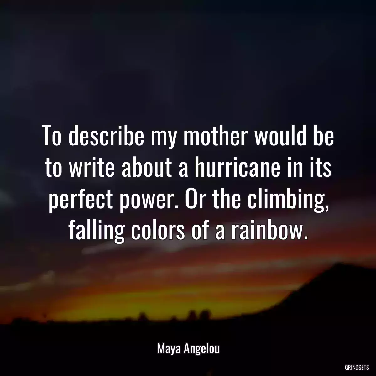 To describe my mother would be to write about a hurricane in its perfect power. Or the climbing, falling colors of a rainbow.